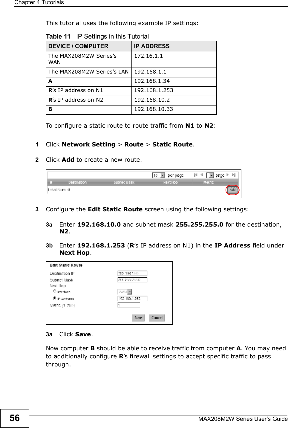 Chapter 4TutorialsMAX208M2W Series User s Guide56This tutorial uses the following example IP settings:To configure a static route to route traffic from N1 to N2:1Click Network Setting &gt; Route &gt; Static Route.2Click Add to create a new route.3Configure the Edit Static Route screen using the following settings:3a Enter 192.168.10.0 and subnet mask 255.255.255.0 for the destination, N2.3b Enter 192.168.1.253 (R s IP address on N1) in the IP Address field under Next Hop.3a Click Save.Now computer B should be able to receive traffic from computer A. You may need to additionally configure R s firewall settings to accept specific traffic to pass through.Table 11   IP Settings in this TutorialDEVICE / COMPUTER IP ADDRESSThe MAX208M2W Series s WAN172.16.1.1The MAX208M2W Series s LAN192.168.1.1A192.168.1.34R s IP address on N1 192.168.1.253R s IP address on N2 192.168.10.2B192.168.10.33