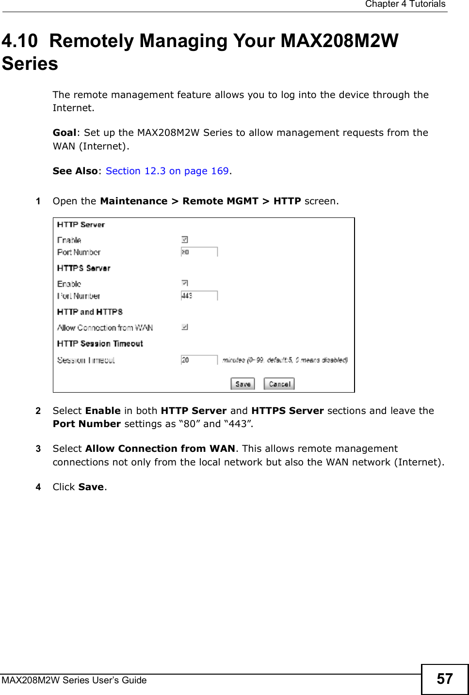  Chapter 4TutorialsMAX208M2W Series User s Guide 574.10  Remotely Managing Your MAX208M2W SeriesThe remote management feature allows you to log into the device through the Internet.Goal: Set up the MAX208M2W Series to allow management requests from the WAN (Internet).See Also: Section 12.3 on page 169.1Open the Maintenance &gt; Remote MGMT &gt; HTTP screen.2Select Enable in both HTTP Server and HTTPS Server sections and leave the Port Number settings as &quot;80# and &quot;443#.3Select Allow Connection from WAN. This allows remote management connections not only from the local network but also the WAN network (Internet).4Click Save.