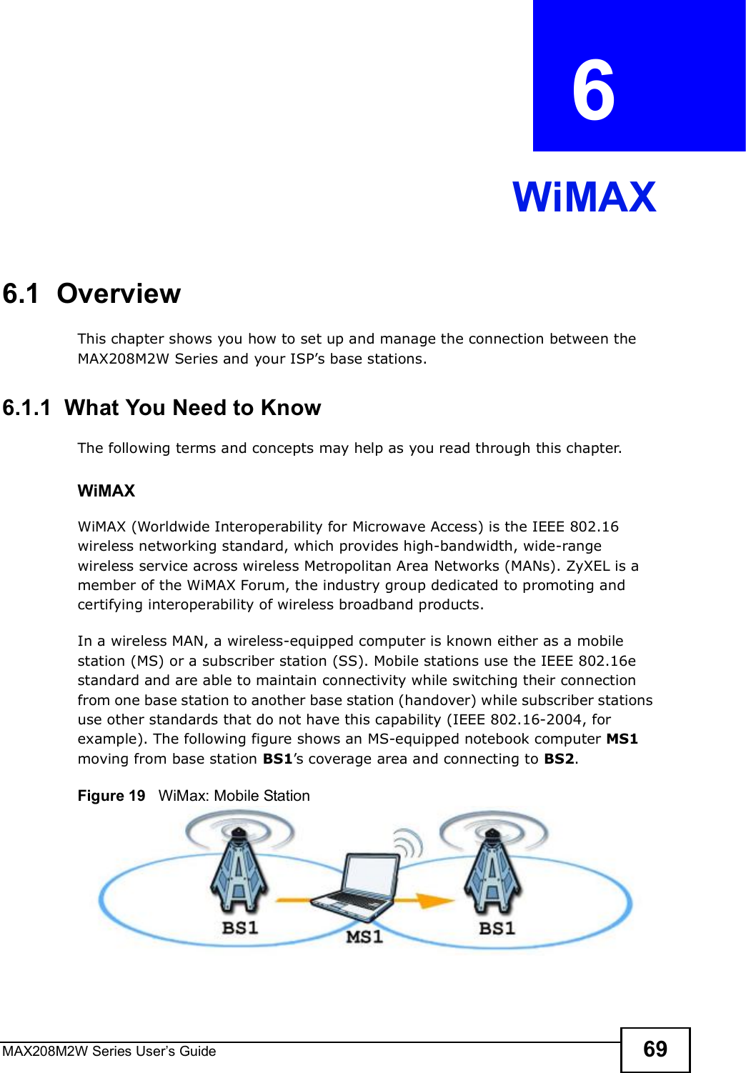 MAX208M2W Series User s Guide 69CHAPTER  6 WiMAX6.1  OverviewThis chapter shows you how to set up and manage the connection between the MAX208M2W Series and your ISP s base stations.6.1.1  What You Need to KnowThe following terms and concepts may help as you read through this chapter.WiMAX WiMAX (Worldwide Interoperability for Microwave Access) is the IEEE 802.16 wireless networking standard, which provides high-bandwidth, wide-range wireless service across wireless Metropolitan Area Networks (MANs). ZyXEL is a member of the WiMAX Forum, the industry group dedicated to promoting and certifying interoperability of wireless broadband products.In a wireless MAN, a wireless-equipped computer is known either as a mobile station (MS) or a subscriber station (SS). Mobile stations use the IEEE 802.16e standard and are able to maintain connectivity while switching their connection from one base station to another base station (handover) while subscriber stations use other standards that do not have this capability (IEEE 802.16-2004, for example). The following figure shows an MS-equipped notebook computer MS1 moving from base station BS1 s coverage area and connecting to BS2.Figure 19   WiMax: Mobile Station