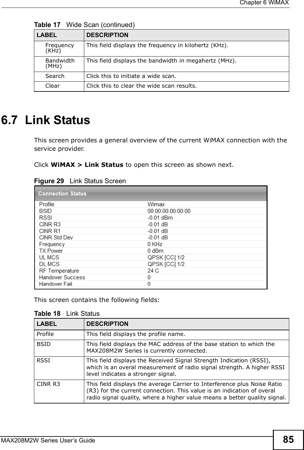  Chapter 6WiMAXMAX208M2W Series User s Guide 856.7  Link StatusThis screen provides a general overview of the current WiMAX connection with the service provider.Click WiMAX &gt; Link Status to open this screen as shown next.Figure 29   Link Status ScreenThis screen contains the following fields:Frequency (KHz)This field displays the frequency in kilohertz (KHz).Bandwidth (MHz)This field displays the bandwidth in megahertz (MHz).SearchClick this to initiate a wide scan.ClearClick this to clear the wide scan results.Table 17   Wide Scan (continued)LABEL DESCRIPTIONTable 18   Link StatusLABEL DESCRIPTIONProfileThis field displays the profile name.BSIDThis field displays the MAC address of the base station to which the MAX208M2W Series is currently connected.RSSIThis field displays the Received Signal Strength Indication (RSSI), which is an overal measurement of radio signal strength. A higher RSSI level indicates a stronger signal.CINR R3This field displays the average Carrier to Interference plus Noise Ratio (R3) for the current connection. This value is an indication of overal radio signal quality, where a higher value means a better quality signal.