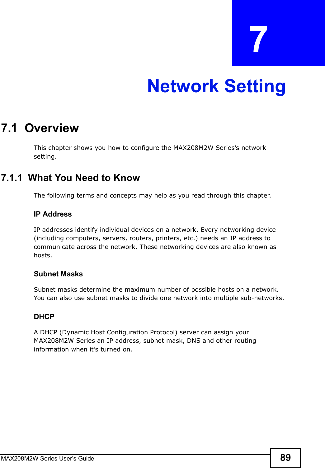 MAX208M2W Series User s Guide 89CHAPTER  7 Network Setting7.1  OverviewThis chapter shows you how to configure the MAX208M2W Series s network setting.7.1.1  What You Need to KnowThe following terms and concepts may help as you read through this chapter.IP AddressIP addresses identify individual devices on a network. Every networking device (including computers, servers, routers, printers, etc.) needs an IP address to communicate across the network. These networking devices are also known as hosts.Subnet MasksSubnet masks determine the maximum number of possible hosts on a network. You can also use subnet masks to divide one network into multiple sub-networks.DHCPA DHCP (Dynamic Host Configuration Protocol) server can assign your MAX208M2W Series an IP address, subnet mask, DNS and other routing information when it s turned on.