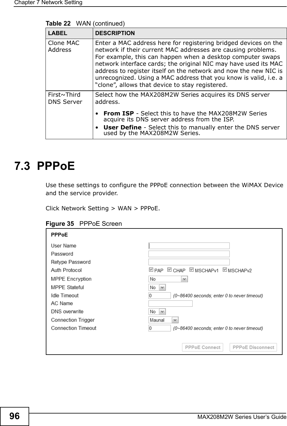 Chapter 7Network SettingMAX208M2W Series User s Guide967.3  PPPoEUse these settings to configure the PPPoE connection between the WiMAX Device and the service provider.Click Network Setting &gt; WAN &gt; PPPoE.Figure 35   PPPoE ScreenClone MAC AddressEnter a MAC address here for registering bridged devices on the network if their current MAC addresses are causing problems. For example, this can happen when a desktop computer swaps network interface cards; the original NIC may have used its MAC address to register itself on the network and now the new NIC is unrecognized. Using a MAC address that you know is valid, i.e. a &quot;clone#, allows that device to stay registered.First~Third DNS ServerSelect how the MAX208M2W Series acquires its DNS server address.!From ISP - Select this to have the MAX208M2W Series acquire its DNS server address from the ISP.!User Define - Select this to manually enter the DNS server used by the MAX208M2W Series.Table 22   WAN (continued)LABEL DESCRIPTION