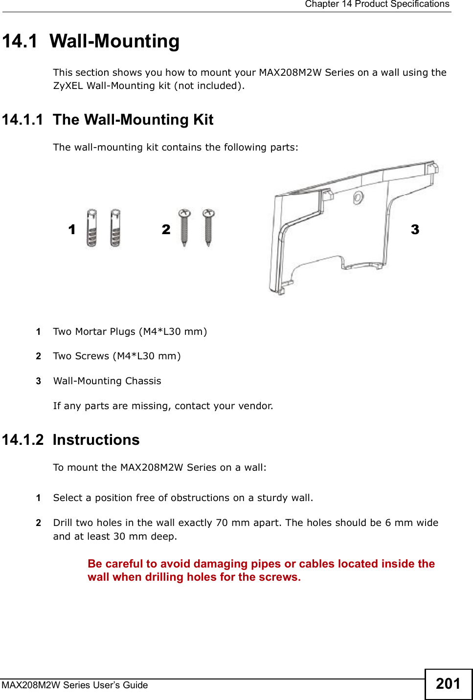  Chapter 14Product SpecificationsMAX208M2W Series User s Guide 20114.1  Wall-MountingThis section shows you how to mount your MAX208M2W Series on a wall using the ZyXEL Wall-Mounting kit (not included).14.1.1  The Wall-Mounting KitThe wall-mounting kit contains the following parts:1Two Mortar Plugs (M4*L30 mm)2Two Screws (M4*L30 mm)3Wall-Mounting ChassisIf any parts are missing, contact your vendor.14.1.2  InstructionsTo mount the MAX208M2W Series on a wall:1Select a position free of obstructions on a sturdy wall. 2Drill two holes in the wall exactly 70 mm apart. The holes should be 6 mm wide and at least 30 mm deep.Be careful to avoid damaging pipes or cables located inside the wall when drilling holes for the screws.123