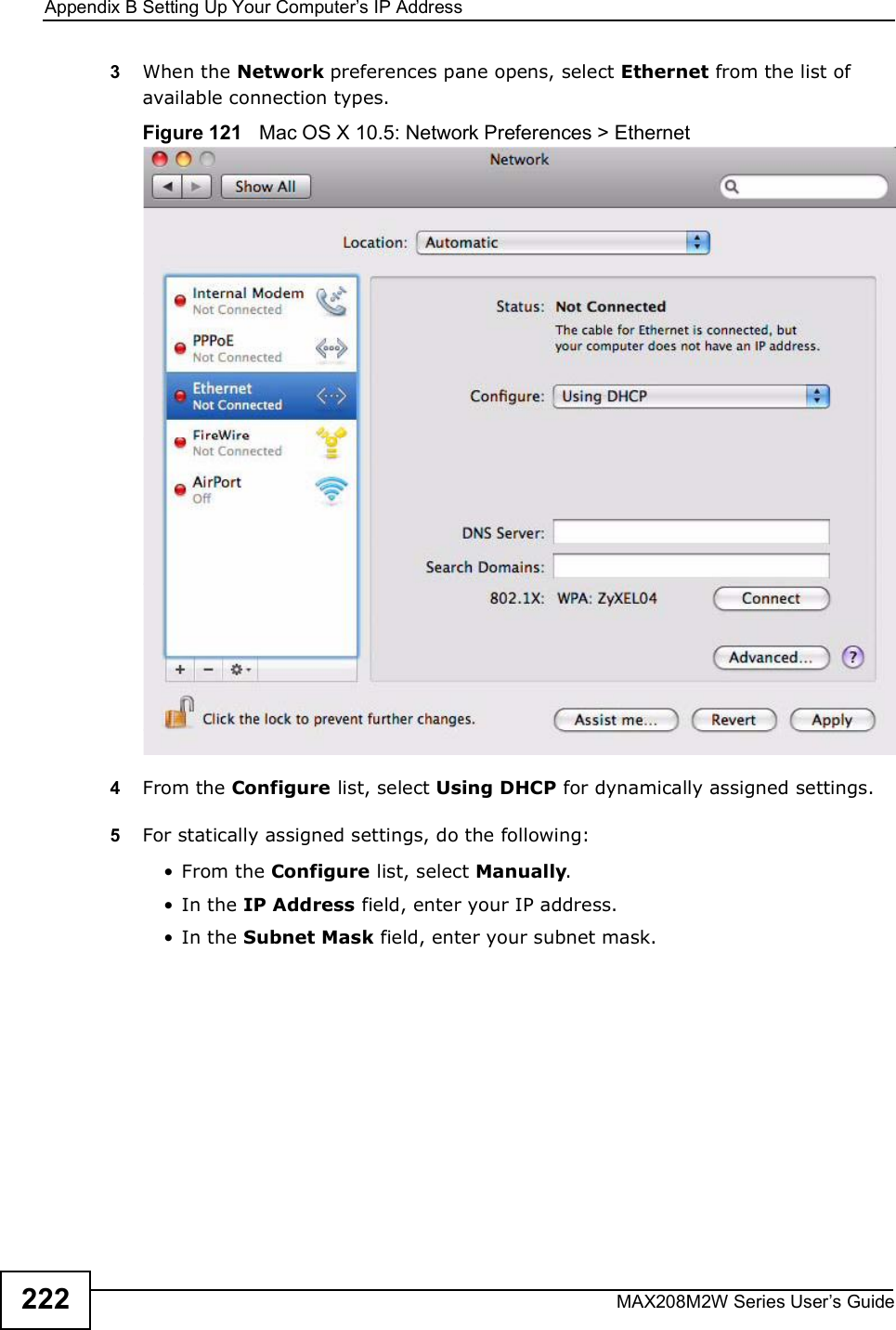 Appendix BSetting Up Your Computer s IP AddressMAX208M2W Series User s Guide2223When the Network preferences pane opens, select Ethernet from the list of available connection types.Figure 121   Mac OS X 10.5: Network Preferences &gt; Ethernet4From the Configure list, select Using DHCP for dynamically assigned settings.5For statically assigned settings, do the following:!From the Configure list, select Manually.!In the IP Address field, enter your IP address.!In the Subnet Mask field, enter your subnet mask.