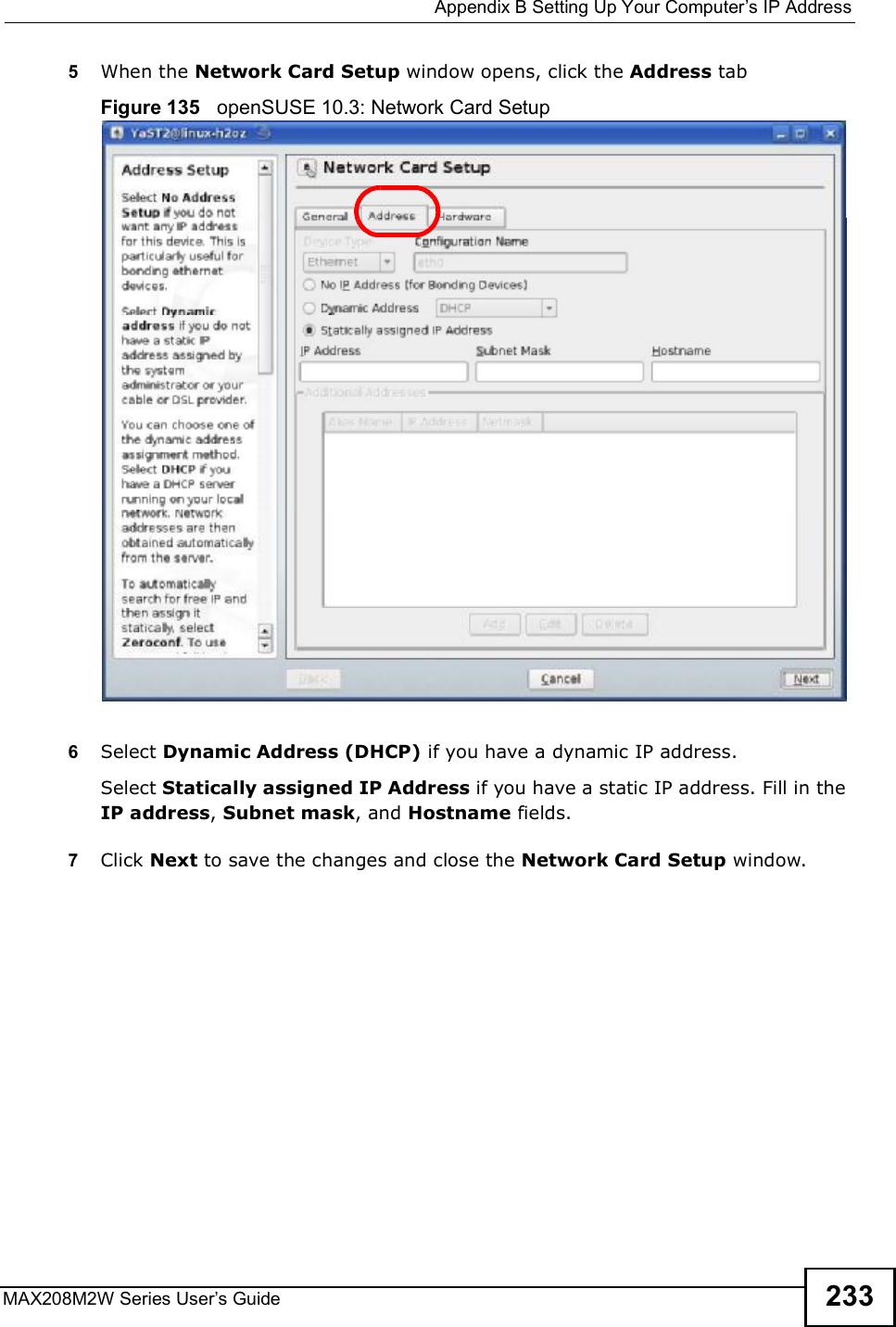  Appendix BSetting Up Your Computer s IP AddressMAX208M2W Series User s Guide 2335When the Network Card Setup window opens, click the Address tabFigure 135   openSUSE 10.3: Network Card Setup6Select Dynamic Address (DHCP) if you have a dynamic IP address.Select Statically assigned IP Address if you have a static IP address. Fill in the IP address, Subnet mask, and Hostname fields.7Click Next to save the changes and close the Network Card Setup window. 