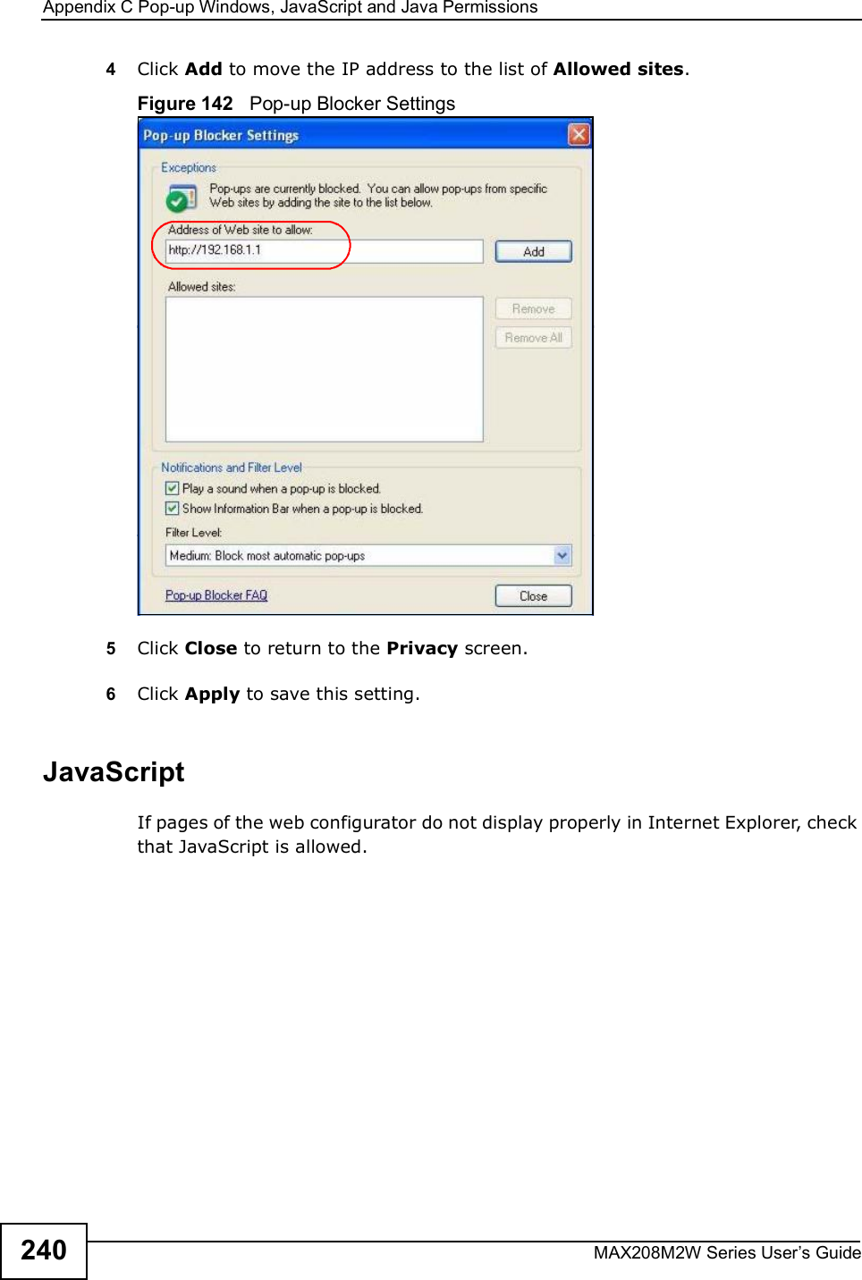 Appendix CPop-up Windows, JavaScript and Java PermissionsMAX208M2W Series User s Guide2404Click Add to move the IP address to the list of Allowed sites.Figure 142   Pop-up Blocker Settings5Click Close to return to the Privacy screen. 6Click Apply to save this setting. JavaScriptIf pages of the web configurator do not display properly in Internet Explorer, check that JavaScript is allowed. 