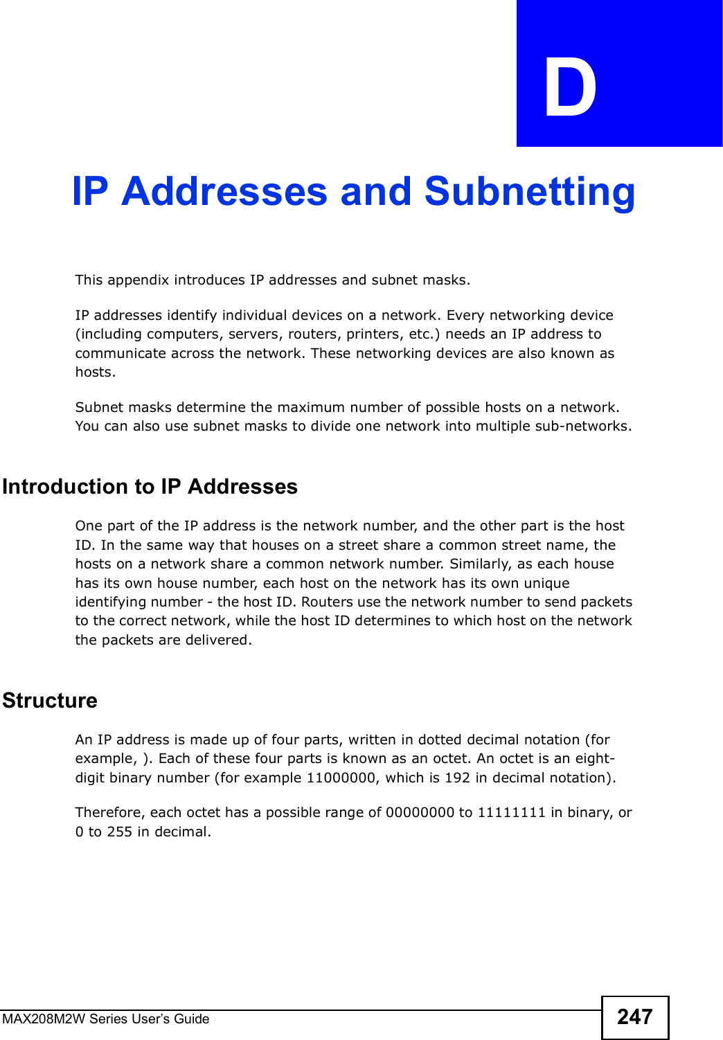 MAX208M2W Series User s Guide 247APPENDIX  D IP Addresses and SubnettingThis appendix introduces IP addresses and subnet masks. IP addresses identify individual devices on a network. Every networking device (including computers, servers, routers, printers, etc.) needs an IP address to communicate across the network. These networking devices are also known as hosts.Subnet masks determine the maximum number of possible hosts on a network. You can also use subnet masks to divide one network into multiple sub-networks.Introduction to IP AddressesOne part of the IP address is the network number, and the other part is the host ID. In the same way that houses on a street share a common street name, the hosts on a network share a common network number. Similarly, as each house has its own house number, each host on the network has its own unique identifying number - the host ID. Routers use the network number to send packets to the correct network, while the host ID determines to which host on the network the packets are delivered.StructureAn IP address is made up of four parts, written in dotted decimal notation (for example, ). Each of these four parts is known as an octet. An octet is an eight-digit binary number (for example 11000000, which is 192 in decimal notation). Therefore, each octet has a possible range of 00000000 to 11111111 in binary, or 0 to 255 in decimal.