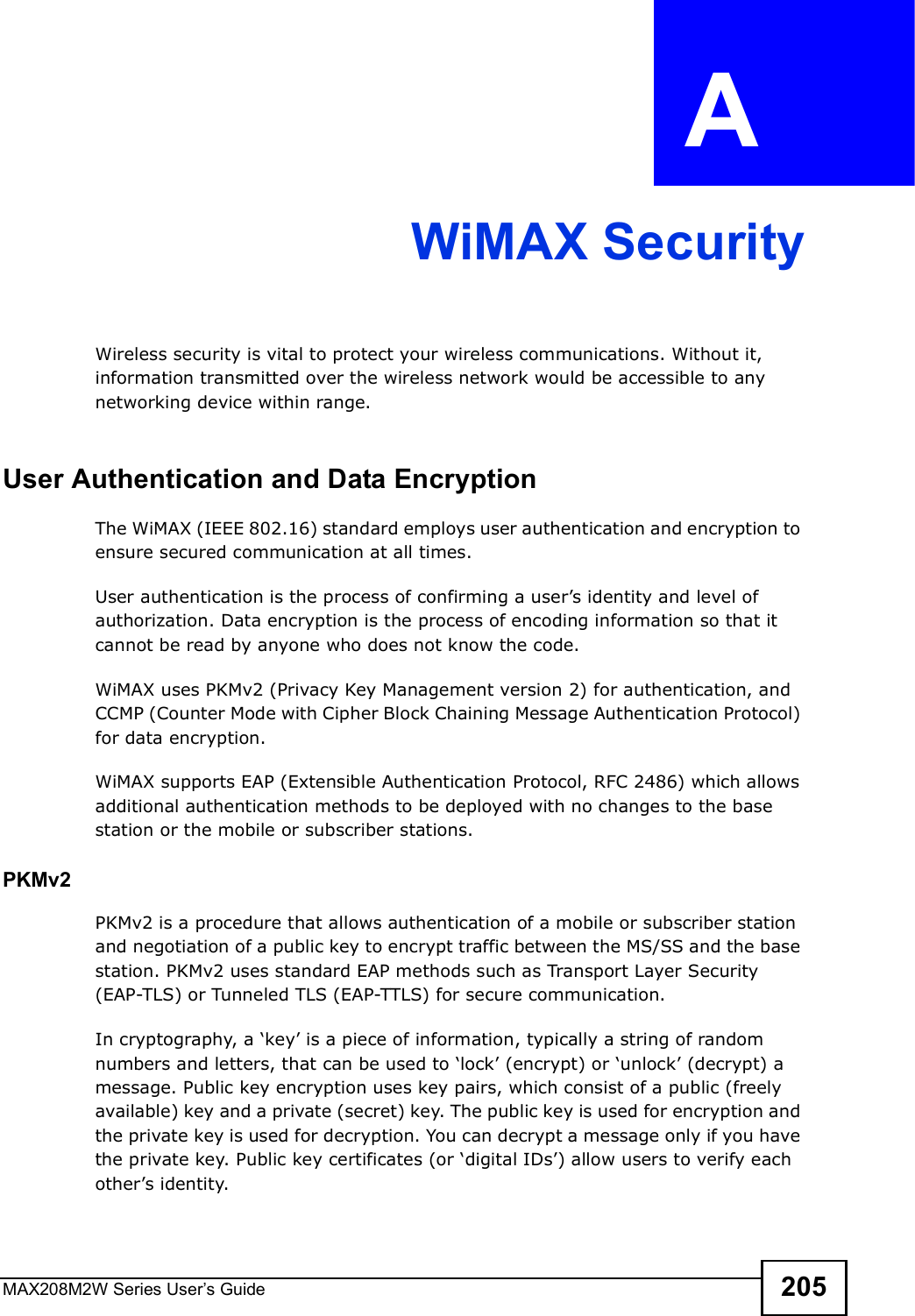 MAX208M2W Series User s Guide 205APPENDIX  A WiMAX SecurityWireless security is vital to protect your wireless communications. Without it, information transmitted over the wireless network would be accessible to any networking device within range.User Authentication and Data EncryptionThe WiMAX (IEEE 802.16) standard employs user authentication and encryption to ensure secured communication at all times.User authentication is the process of confirming a user s identity and level of authorization. Data encryption is the process of encoding information so that it cannot be read by anyone who does not know the code. WiMAX uses PKMv2 (Privacy Key Management version 2) for authentication, and CCMP (Counter Mode with Cipher Block Chaining Message Authentication Protocol) for data encryption. WiMAX supports EAP (Extensible Authentication Protocol, RFC 2486) which allows additional authentication methods to be deployed with no changes to the base station or the mobile or subscriber stations.PKMv2PKMv2 is a procedure that allows authentication of a mobile or subscriber station and negotiation of a public key to encrypt traffic between the MS/SS and the base station. PKMv2 uses standard EAP methods such as Transport Layer Security (EAP-TLS) or Tunneled TLS (EAP-TTLS) for secure communication. In cryptography, a $key  is a piece of information, typically a string of random numbers and letters, that can be used to $lock  (encrypt) or $unlock  (decrypt) a message. Public key encryption uses key pairs, which consist of a public (freely available) key and a private (secret) key. The public key is used for encryption and the private key is used for decryption. You can decrypt a message only if you have the private key. Public key certificates (or $digital IDs ) allow users to verify each other s identity. 