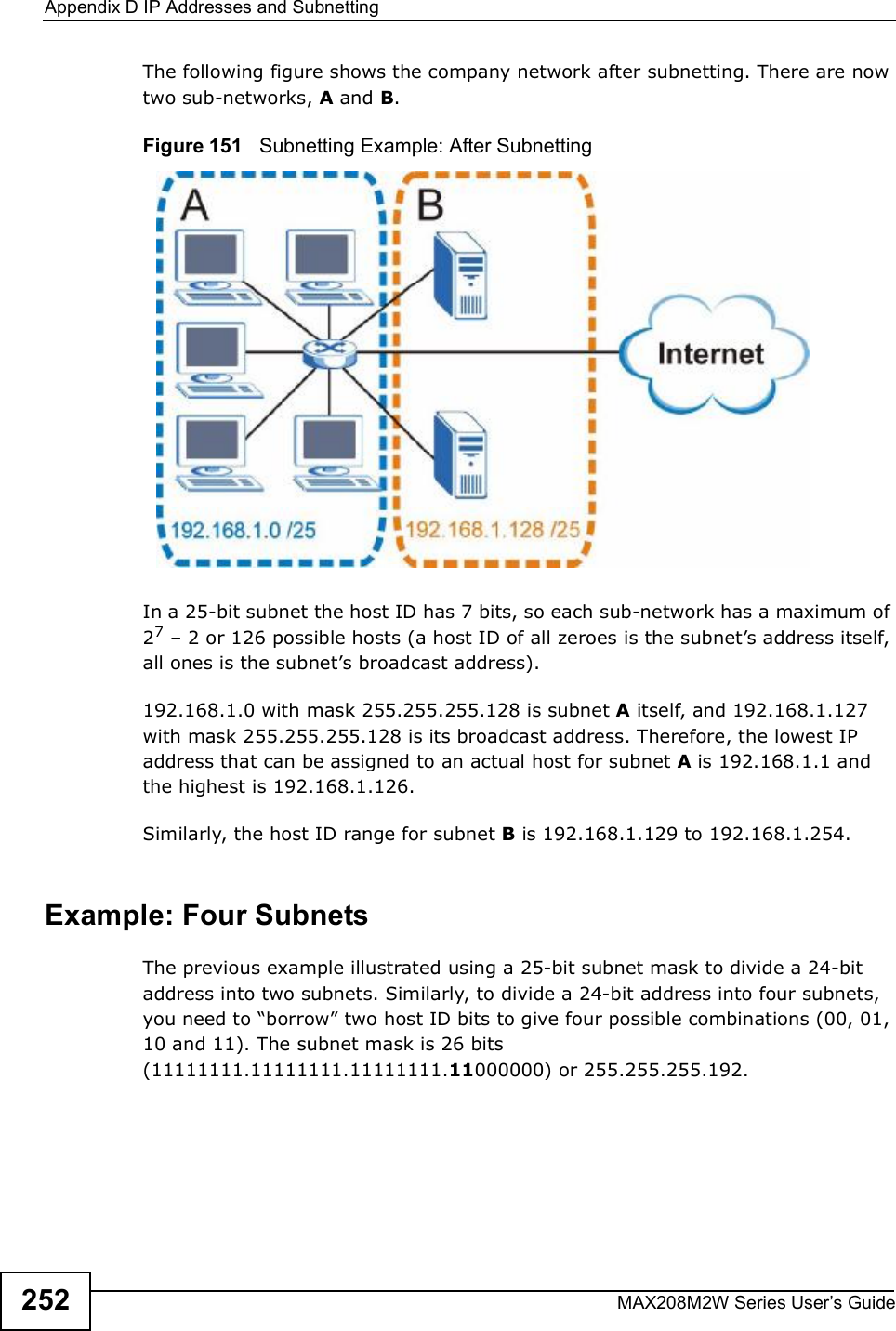 Appendix DIP Addresses and SubnettingMAX208M2W Series User s Guide252The following figure shows the company network after subnetting. There are now two sub-networks, A and B. Figure 151   Subnetting Example: After SubnettingIn a 25-bit subnet the host ID has 7 bits, so each sub-network has a maximum of 27 % 2 or 126 possible hosts (a host ID of all zeroes is the subnet s address itself, all ones is the subnet s broadcast address).192.168.1.0 with mask 255.255.255.128 is subnet A itself, and 192.168.1.127 with mask 255.255.255.128 is its broadcast address. Therefore, the lowest IP address that can be assigned to an actual host for subnet A is 192.168.1.1 and the highest is 192.168.1.126. Similarly, the host ID range for subnet B is 192.168.1.129 to 192.168.1.254.Example: Four Subnets The previous example illustrated using a 25-bit subnet mask to divide a 24-bit address into two subnets. Similarly, to divide a 24-bit address into four subnets, you need to &quot;borrow# two host ID bits to give four possible combinations (00, 01, 10 and 11). The subnet mask is 26 bits (11111111.11111111.11111111.11000000) or 255.255.255.192. 