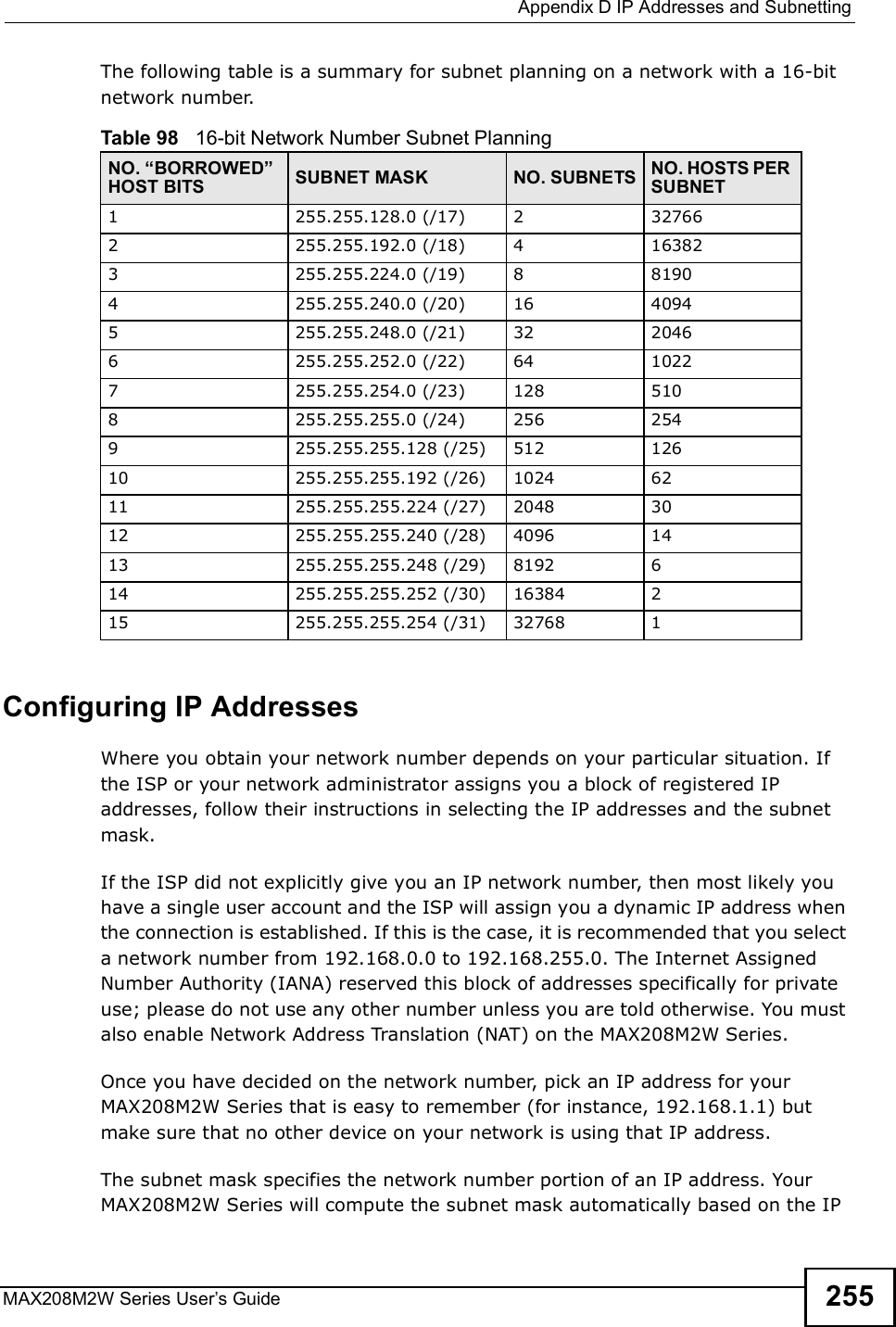  Appendix DIP Addresses and SubnettingMAX208M2W Series User s Guide 255The following table is a summary for subnet planning on a network with a 16-bit network number. Configuring IP AddressesWhere you obtain your network number depends on your particular situation. If the ISP or your network administrator assigns you a block of registered IP addresses, follow their instructions in selecting the IP addresses and the subnet mask.If the ISP did not explicitly give you an IP network number, then most likely you have a single user account and the ISP will assign you a dynamic IP address when the connection is established. If this is the case, it is recommended that you select a network number from 192.168.0.0 to 192.168.255.0. The Internet Assigned Number Authority (IANA) reserved this block of addresses specifically for private use; please do not use any other number unless you are told otherwise. You must also enable Network Address Translation (NAT) on the MAX208M2W Series. Once you have decided on the network number, pick an IP address for your MAX208M2W Series that is easy to remember (for instance, 192.168.1.1) but make sure that no other device on your network is using that IP address.The subnet mask specifies the network number portion of an IP address. Your MAX208M2W Series will compute the subnet mask automatically based on the IP Table 98   16-bit Network Number Subnet PlanningNO. #BORROWED$ HOST BITS SUBNET MASK NO. SUBNETS NO. HOSTS PER SUBNET1255.255.128.0 (/17) 2 327662255.255.192.0 (/18) 4 163823255.255.224.0 (/19) 8 81904 255.255.240.0 (/20) 16 40945 255.255.248.0 (/21) 32 20466 255.255.252.0 (/22) 64 10227 255.255.254.0 (/23) 128 5108 255.255.255.0 (/24) 256 2549 255.255.255.128 (/25) 512 12610 255.255.255.192 (/26) 1024 6211 255.255.255.224 (/27) 2048 3012 255.255.255.240 (/28) 4096 1413 255.255.255.248 (/29) 8192 614 255.255.255.252 (/30) 16384 215 255.255.255.254 (/31) 32768 1