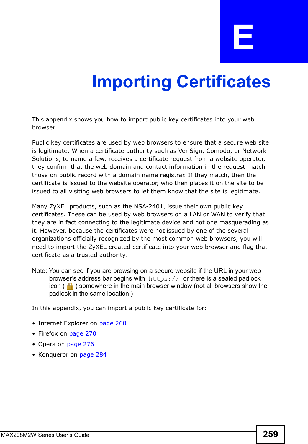 MAX208M2W Series User s Guide 259APPENDIX  E Importing CertificatesThis appendix shows you how to import public key certificates into your web browser. Public key certificates are used by web browsers to ensure that a secure web site is legitimate. When a certificate authority such as VeriSign, Comodo, or Network Solutions, to name a few, receives a certificate request from a website operator, they confirm that the web domain and contact information in the request match those on public record with a domain name registrar. If they match, then the certificate is issued to the website operator, who then places it on the site to be issued to all visiting web browsers to let them know that the site is legitimate.Many ZyXEL products, such as the NSA-2401, issue their own public key certificates. These can be used by web browsers on a LAN or WAN to verify that they are in fact connecting to the legitimate device and not one masquerading as it. However, because the certificates were not issued by one of the several organizations officially recognized by the most common web browsers, you will need to import the ZyXEL-created certificate into your web browser and flag that certificate as a trusted authority.Note: You can see if you are browsing on a secure website if the URL in your web browser s address bar begins with  https:// or there is a sealed padlock icon () somewhere in the main browser window (not all browsers show the padlock in the same location.)In this appendix, you can import a public key certificate for:!Internet Explorer on page 260!Firefox on page 270!Opera on page 276!Konqueror on page 284