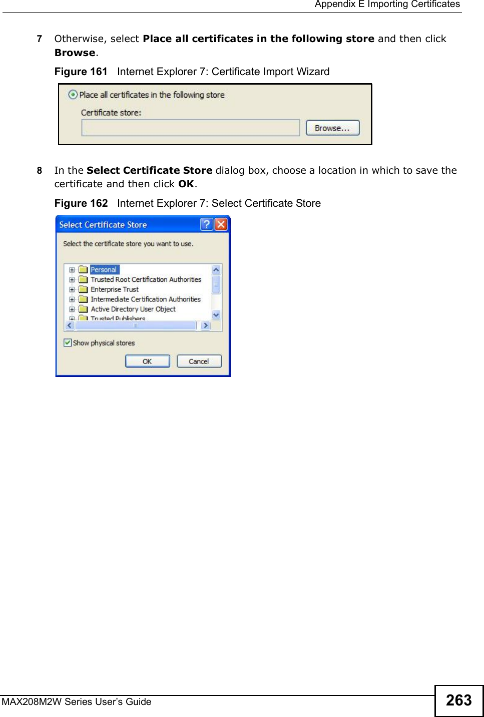  Appendix EImporting CertificatesMAX208M2W Series User s Guide 2637Otherwise, select Place all certificates in the following store and then click Browse.Figure 161   Internet Explorer 7: Certificate Import Wizard8In the Select Certificate Store dialog box, choose a location in which to save the certificate and then click OK.Figure 162   Internet Explorer 7: Select Certificate Store