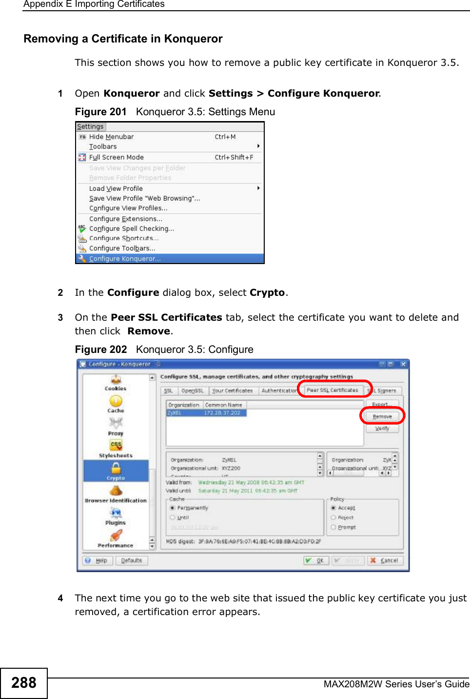 Appendix EImporting CertificatesMAX208M2W Series User s Guide288Removing a Certificate in KonquerorThis section shows you how to remove a public key certificate in Konqueror 3.5.1Open Konqueror and click Settings &gt; Configure Konqueror.Figure 201   Konqueror 3.5: Settings Menu2In the Configure dialog box, select Crypto. 3On the Peer SSL Certificates tab, select the certificate you want to delete and then click  Remove.Figure 202   Konqueror 3.5: Configure4The next time you go to the web site that issued the public key certificate you just removed, a certification error appears.
