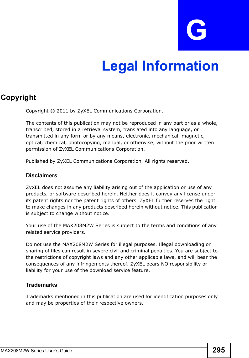 MAX208M2W Series User s Guide 295APPENDIX  G Legal InformationCopyrightCopyright © 2011 by ZyXEL Communications Corporation.The contents of this publication may not be reproduced in any part or as a whole, transcribed, stored in a retrieval system, translated into any language, or transmitted in any form or by any means, electronic, mechanical, magnetic, optical, chemical, photocopying, manual, or otherwise, without the prior written permission of ZyXEL Communications Corporation.Published by ZyXEL Communications Corporation. All rights reserved.DisclaimersZyXEL does not assume any liability arising out of the application or use of any products, or software described herein. Neither does it convey any license under its patent rights nor the patent rights of others. ZyXEL further reserves the right to make changes in any products described herein without notice. This publication is subject to change without notice.Your use of the MAX208M2W Series is subject to the terms and conditions of any related service providers.Do not use the MAX208M2W Series for illegal purposes. Illegal downloading or sharing of files can result in severe civil and criminal penalties. You are subject to the restrictions of copyright laws and any other applicable laws, and will bear the consequences of any infringements thereof. ZyXEL bears NO responsibility or liability for your use of the download service feature.TrademarksTrademarks mentioned in this publication are used for identification purposes only and may be properties of their respective owners.