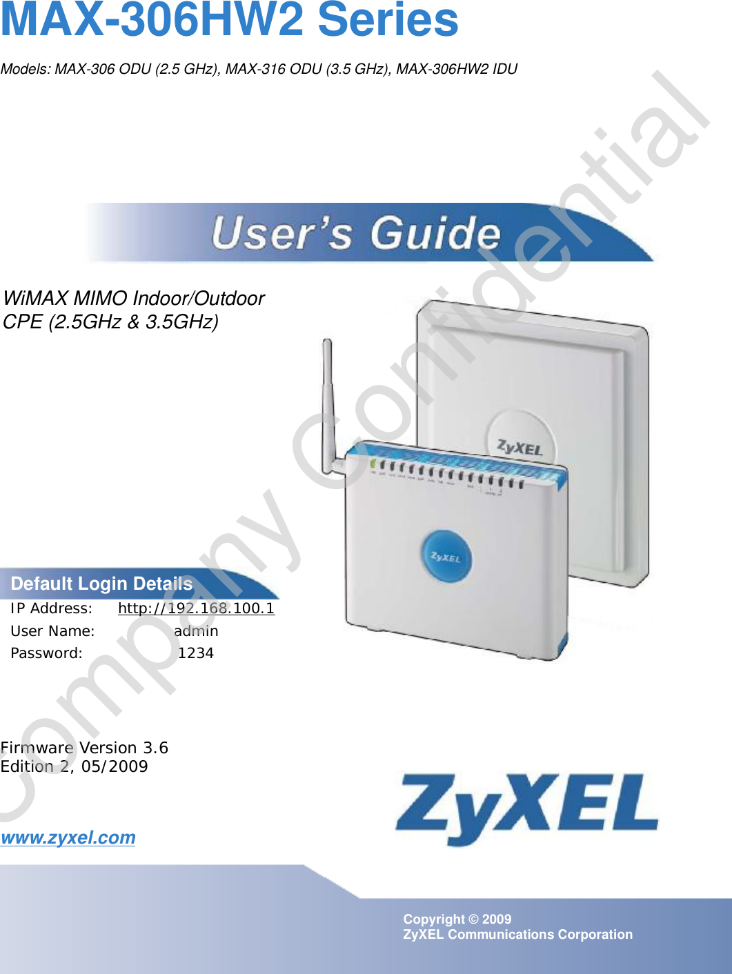 www.zyxel.comwww.zyxel.comMAX-306HW2 SeriesModels: MAX-306 ODU (2.5 GHz), MAX-316 ODU (3.5 GHz), MAX-306HW2 IDU Copyright © 2009ZyXEL Communications CorporationFirmware Version 3.6Edition 2, 05/2009Default Login DetailsIP Address: http://192.168.100.1User Name:adminPassword:1234WiMAX MIMO Indoor/OutdoorCPE (2.5GHz &amp; 3.5GHz)Company Confidential