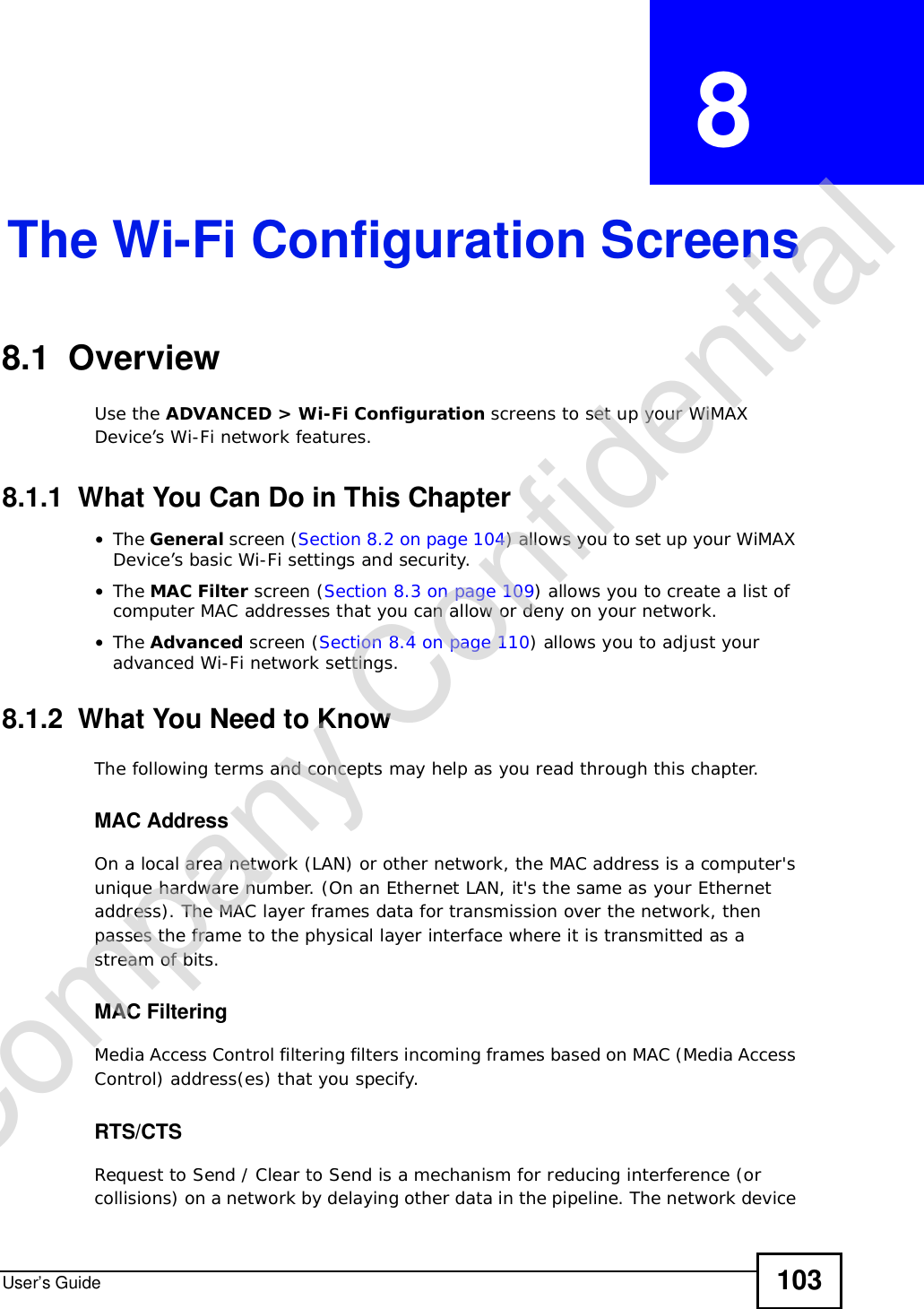 User’s Guide 103CHAPTER  8 The Wi-Fi Configuration Screens8.1  Overview Use the ADVANCED &gt; Wi-Fi Configuration screens to set up your WiMAX Device’s Wi-Fi network features.8.1.1  What You Can Do in This Chapter•The General screen (Section 8.2 on page 104) allows you to set up your WiMAX Device’s basic Wi-Fi settings and security.•The MAC Filter screen (Section 8.3 on page 109) allows you to create a list of computer MAC addresses that you can allow or deny on your network.•The Advanced screen (Section 8.4 on page 110) allows you to adjust your advanced Wi-Fi network settings.8.1.2  What You Need to KnowThe following terms and concepts may help as you read through this chapter.MAC AddressOn a local area network (LAN) or other network, the MAC address is a computer&apos;s unique hardware number. (On an Ethernet LAN, it&apos;s the same as your Ethernet address). The MAC layer frames data for transmission over the network, then passes the frame to the physical layer interface where it is transmitted as a stream of bits.MAC FilteringMedia Access Control filtering filters incoming frames based on MAC (Media Access Control) address(es) that you specify.RTS/CTSRequest to Send / Clear to Send is a mechanism for reducing interference (or collisions) on a network by delaying other data in the pipeline. The network device Company Confidential