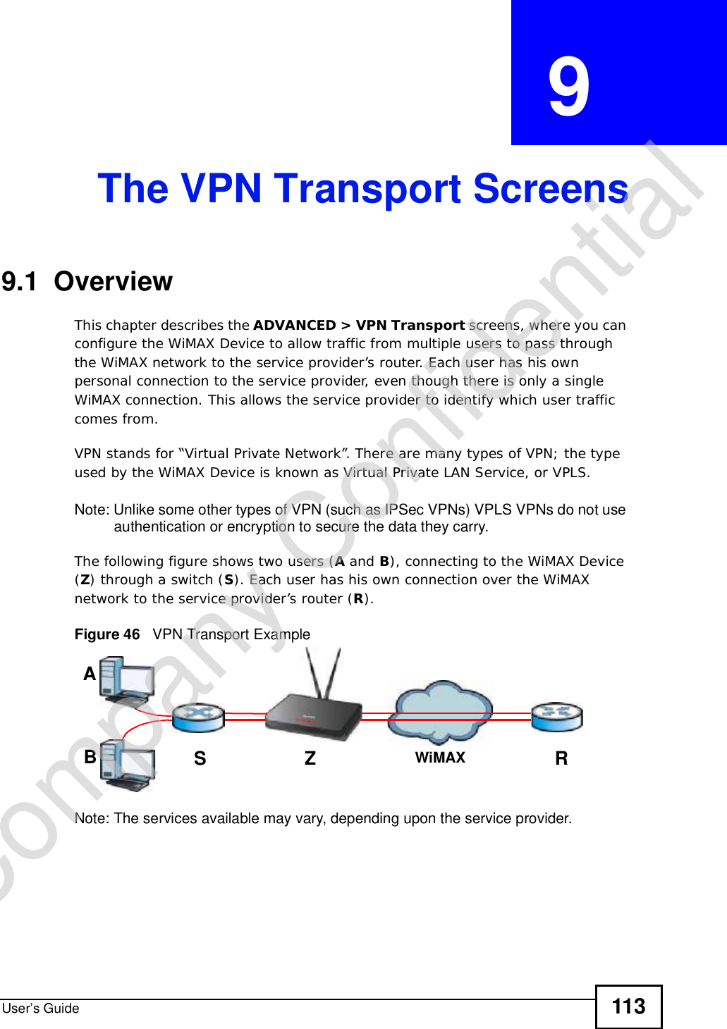 User’s Guide 113CHAPTER  9 The VPN Transport Screens9.1  OverviewThis chapter describes the ADVANCED &gt; VPN Transport screens, where you can configure the WiMAX Device to allow traffic from multiple users to pass through the WiMAX network to the service provider’s router. Each user has his own personal connection to the service provider, even though there is only a single WiMAX connection. This allows the service provider to identify which user traffic comes from.VPN stands for “Virtual Private Network”. There are many types of VPN; the type used by the WiMAX Device is known as Virtual Private LAN Service, or VPLS. Note: Unlike some other types of VPN (such as IPSec VPNs) VPLS VPNs do not use authentication or encryption to secure the data they carry. The following figure shows two users (A and B), connecting to the WiMAX Device (Z) through a switch (S). Each user has his own connection over the WiMAX network to the service provider’s router (R).Figure 46   VPN Transport ExampleNote: The services available may vary, depending upon the service provider.ABSZRWiMAXCompany Confidential