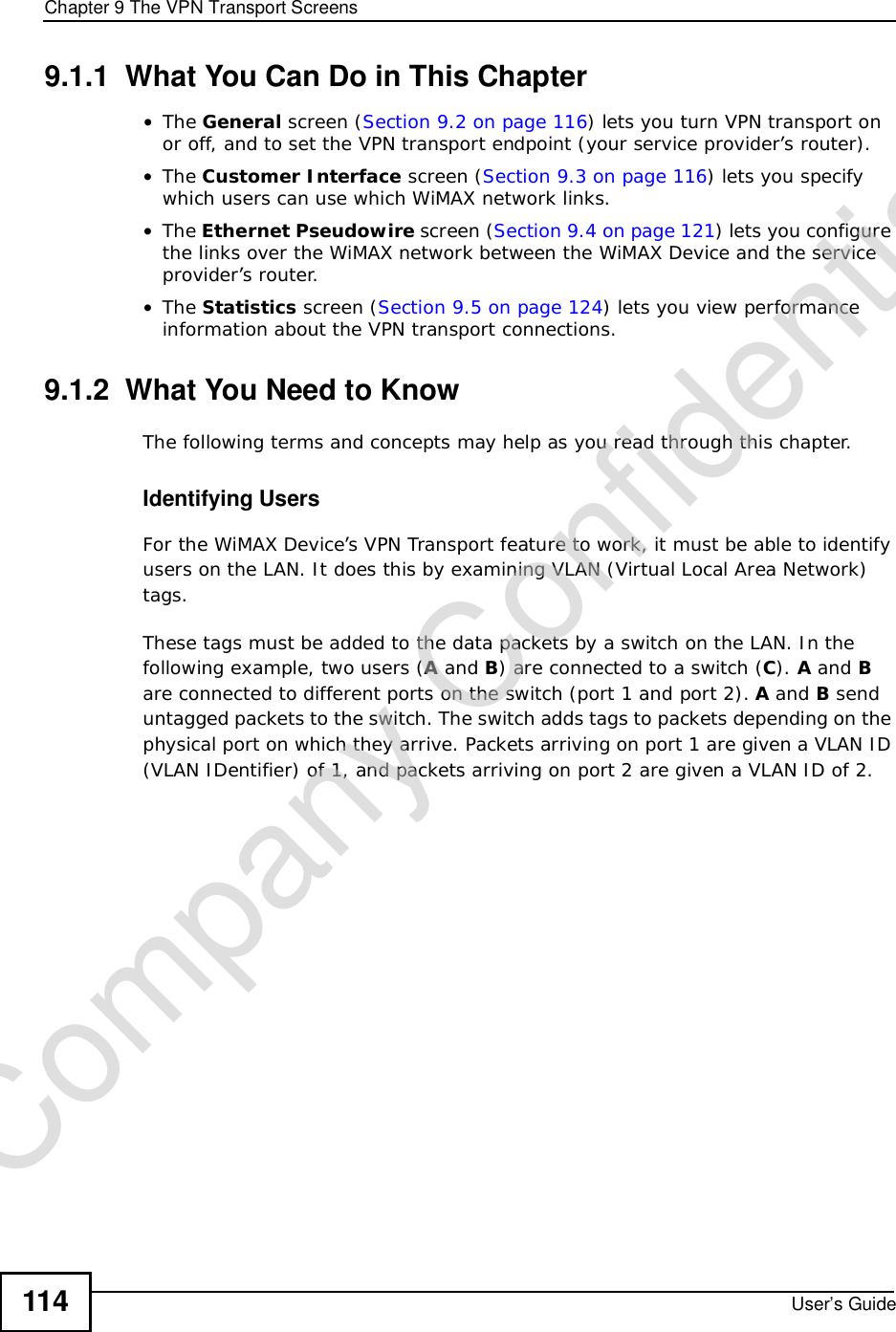 Chapter 9The VPN Transport ScreensUser’s Guide1149.1.1  What You Can Do in This Chapter•The General screen (Section 9.2 on page 116) lets you turn VPN transport on or off, and to set the VPN transport endpoint (your service provider’s router). •The Customer Interface screen (Section 9.3 on page 116) lets you specify which users can use which WiMAX network links.•The Ethernet Pseudowire screen (Section 9.4 on page 121) lets you configure the links over the WiMAX network between the WiMAX Device and the service provider’s router.•The Statistics screen (Section 9.5 on page 124) lets you view performance information about the VPN transport connections.9.1.2  What You Need to KnowThe following terms and concepts may help as you read through this chapter.Identifying UsersFor the WiMAX Device’s VPN Transport feature to work, it must be able to identify users on the LAN. It does this by examining VLAN (Virtual Local Area Network) tags.These tags must be added to the data packets by a switch on the LAN. In the following example, two users (A and B) are connected to a switch (C). A and Bare connected to different ports on the switch (port 1 and port 2). A and B send untagged packets to the switch. The switch adds tags to packets depending on the physical port on which they arrive. Packets arriving on port 1 are given a VLAN ID (VLAN IDentifier) of 1, and packets arriving on port 2 are given a VLAN ID of 2. Company Confidential