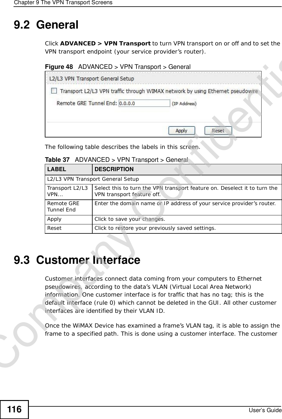 Chapter 9The VPN Transport ScreensUser’s Guide1169.2  GeneralClick ADVANCED &gt;VPN Transport to turn VPN transport on or off and to set the VPN transport endpoint (your service provider’s router).Figure 48   ADVANCED &gt; VPN Transport &gt; GeneralThe following table describes the labels in this screen.9.3  Customer InterfaceCustomer interfaces connect data coming from your computers to Ethernet pseudowires, according to the data’s VLAN (Virtual Local Area Network) information. One customer interface is for traffic that has no tag; this is the default interface (rule 0) which cannot be deleted in the GUI. All other customer interfaces are identified by their VLAN ID.Once the WiMAX Device has examined a frame’s VLAN tag, it is able to assign the frame to a specified path. This is done using a customer interface. The customer Table 37   ADVANCED &gt; VPN Transport &gt; GeneralLABEL DESCRIPTIONL2/L3 VPN Transport General SetupTransport L2/L3 VPN... Select this to turn the VPN transport feature on. Deselect it to turn the VPN transport feature off.Remote GRE Tunnel End Enter the domain name or IP address of your service provider’s router.  ApplyClick to save your changes.ResetClick to restore your previously saved settings.Company Confidential