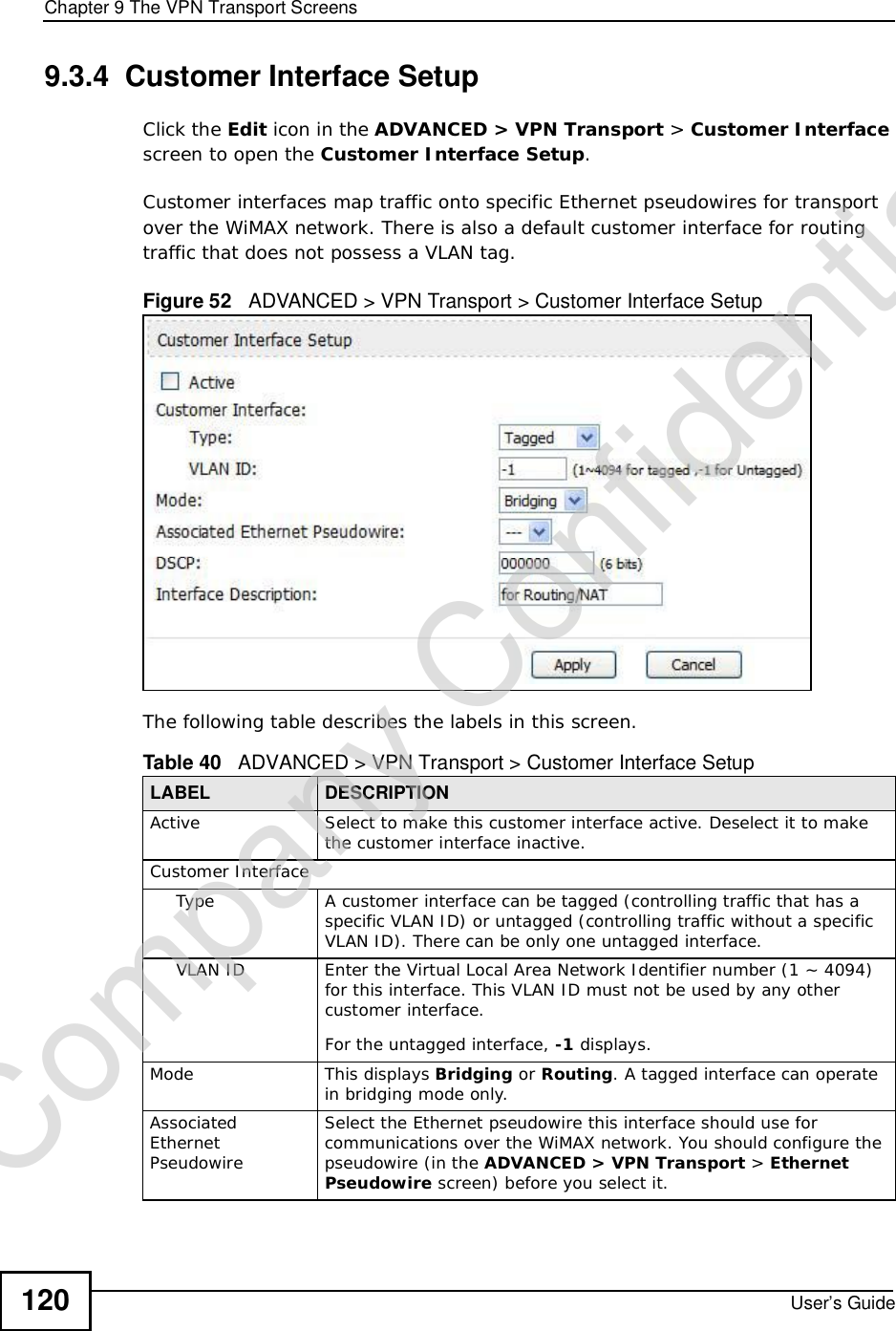 Chapter 9The VPN Transport ScreensUser’s Guide1209.3.4  Customer Interface SetupClick the Edit icon in the ADVANCED &gt;VPN Transport &gt; Customer Interfacescreen to open the Customer Interface Setup.Customer interfaces map traffic onto specific Ethernet pseudowires for transport over the WiMAX network. There is also a default customer interface for routing traffic that does not possess a VLAN tag.Figure 52   ADVANCED &gt; VPN Transport &gt; Customer Interface Setup     The following table describes the labels in this screen.    Table 40   ADVANCED &gt; VPN Transport &gt; Customer Interface SetupLABEL DESCRIPTIONActiveSelect to make this customer interface active. Deselect it to make the customer interface inactive.Customer InterfaceTypeA customer interface can be tagged (controlling traffic that has a specific VLAN ID) or untagged (controlling traffic without a specific VLAN ID). There can be only one untagged interface.VLAN IDEnter the Virtual Local Area Network Identifier number (1 ~ 4094) for this interface. This VLAN ID must not be used by any other customer interface. For the untagged interface, -1 displays.ModeThis displays Bridging or Routing. A tagged interface can operate in bridging mode only.AssociatedEthernet PseudowireSelect the Ethernet pseudowire this interface should use for communications over the WiMAX network. You should configure the pseudowire (in the ADVANCED &gt;VPN Transport &gt;Ethernet Pseudowire screen) before you select it.Company Confidential