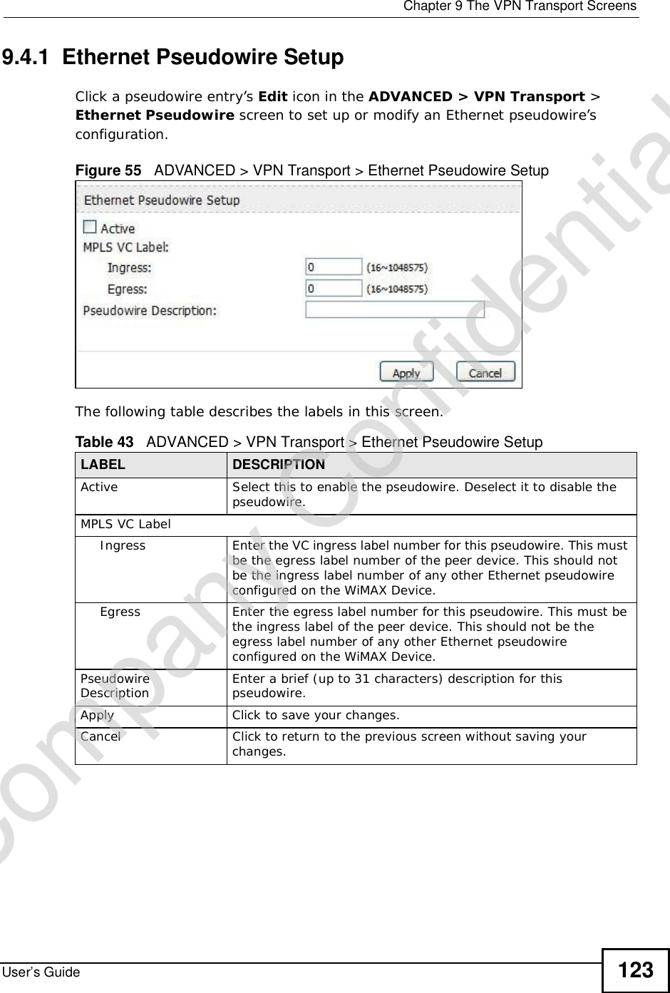  Chapter 9The VPN Transport ScreensUser’s Guide 1239.4.1  Ethernet Pseudowire SetupClick a pseudowire entry’s Edit icon in the ADVANCED &gt;VPN Transport &gt;Ethernet Pseudowire screen to set up or modify an Ethernet pseudowire’s configuration.Figure 55   ADVANCED &gt; VPN Transport &gt; Ethernet Pseudowire Setup  The following table describes the labels in this screen.Table 43   ADVANCED &gt; VPN Transport &gt; Ethernet Pseudowire SetupLABEL DESCRIPTIONActiveSelect this to enable the pseudowire. Deselect it to disable the pseudowire.MPLS VC LabelIngressEnter the VC ingress label number for this pseudowire. This must be the egress label number of the peer device. This should not be the ingress label number of any other Ethernet pseudowire configured on the WiMAX Device.EgressEnter the egress label number for this pseudowire. This must be the ingress label of the peer device. This should not be the egress label number of any other Ethernet pseudowire configured on the WiMAX Device.PseudowireDescription Enter a brief (up to 31 characters) description for this pseudowire.ApplyClick to save your changes.CancelClick to return to the previous screen without saving your changes.Company Confidential