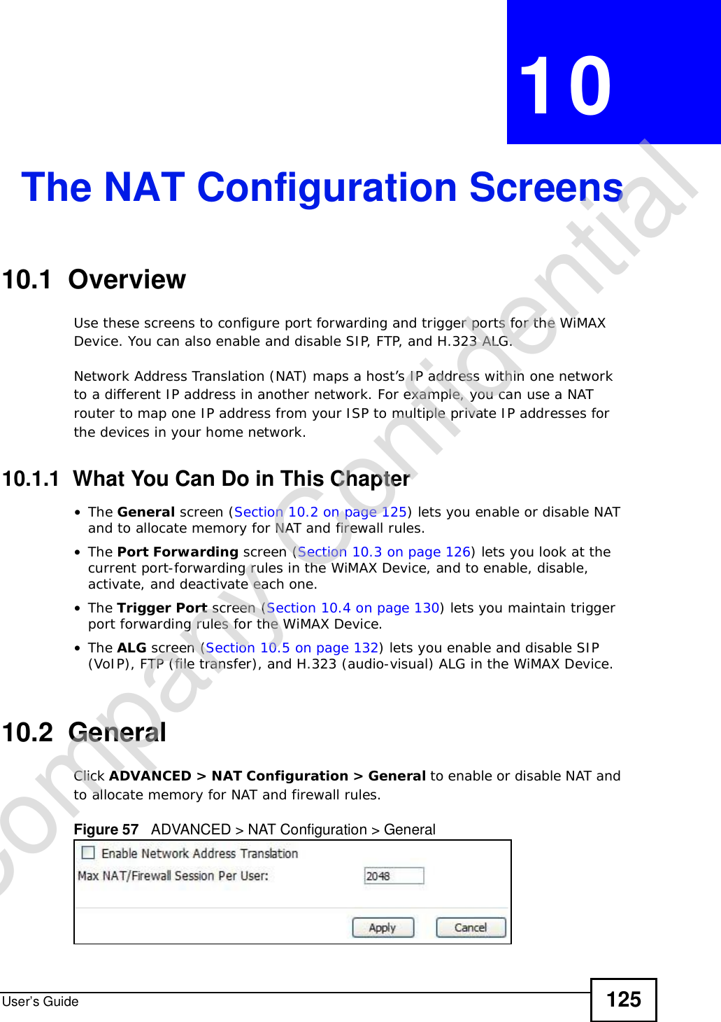 User’s Guide 125CHAPTER 10The NAT Configuration Screens10.1  OverviewUse these screens to configure port forwarding and trigger ports for the WiMAX Device. You can also enable and disable SIP, FTP, and H.323 ALG.Network Address Translation (NAT) maps a host’s IP address within one network to a different IP address in another network. For example, you can use a NAT router to map one IP address from your ISP to multiple private IP addresses for the devices in your home network.10.1.1  What You Can Do in This Chapter•The General screen (Section 10.2 on page 125) lets you enable or disable NAT and to allocate memory for NAT and firewall rules.•The Port Forwarding screen (Section 10.3 on page 126) lets you look at the current port-forwarding rules in the WiMAX Device, and to enable, disable, activate, and deactivate each one.•The Trigger Port screen (Section 10.4 on page 130) lets you maintain trigger port forwarding rules for the WiMAX Device.•The ALG screen (Section 10.5 on page 132) lets you enable and disable SIP (VoIP), FTP (file transfer), and H.323 (audio-visual) ALG in the WiMAX Device.10.2  GeneralClick ADVANCED &gt; NAT Configuration &gt; General to enable or disable NAT and to allocate memory for NAT and firewall rules.Figure 57   ADVANCED &gt; NAT Configuration &gt; GeneralCompany Confidential