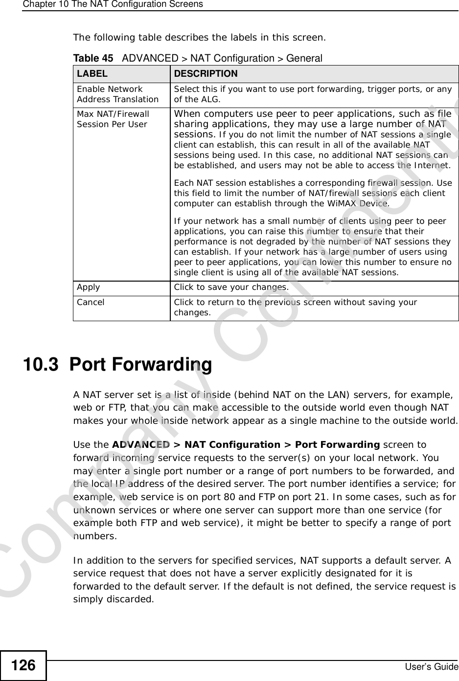 Chapter 10The NAT Configuration ScreensUser’s Guide126The following table describes the labels in this screen.10.3  Port Forwarding A NAT server set is a list of inside (behind NAT on the LAN) servers, for example, web or FTP, that you can make accessible to the outside world even though NAT makes your whole inside network appear as a single machine to the outside world.Use the ADVANCED &gt; NAT Configuration &gt; Port Forwarding screen to forward incoming service requests to the server(s) on your local network. You may enter a single port number or a range of port numbers to be forwarded, and the local IP address of the desired server. The port number identifies a service; for example, web service is on port 80 and FTP on port 21. In some cases, such as for unknown services or where one server can support more than one service (for example both FTP and web service), it might be better to specify a range of port numbers. In addition to the servers for specified services, NAT supports a default server. A service request that does not have a server explicitly designated for it is forwarded to the default server. If the default is not defined, the service request is simply discarded.Table 45   ADVANCED &gt; NAT Configuration &gt; GeneralLABEL DESCRIPTIONEnable Network Address Translation Select this if you want to use port forwarding, trigger ports, or any of the ALG.Max NAT/Firewall Session Per User When computers use peer to peer applications, such as file sharing applications, they may use a large number of NAT sessions. If you do not limit the number of NAT sessions a single client can establish, this can result in all of the available NAT sessions being used. In this case, no additional NAT sessions can be established, and users may not be able to access the Internet. Each NAT session establishes a corresponding firewall session. Use this field to limit the number of NAT/firewall sessions each client computer can establish through the WiMAX Device. If your network has a small number of clients using peer to peer applications, you can raise this number to ensure that their performance is not degraded by the number of NAT sessions they can establish. If your network has a large number of users using peer to peer applications, you can lower this number to ensure no single client is using all of the available NAT sessions. Apply Click to save your changes.CancelClick to return to the previous screen without saving your changes.Company Confidential
