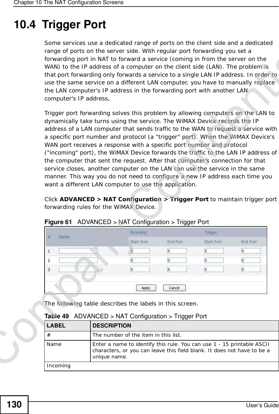 Chapter 10The NAT Configuration ScreensUser’s Guide13010.4  Trigger PortSome services use a dedicated range of ports on the client side and a dedicated range of ports on the server side. With regular port forwarding you set a forwarding port in NAT to forward a service (coming in from the server on the WAN) to the IP address of a computer on the client side (LAN). The problem is that port forwarding only forwards a service to a single LAN IP address. In order to use the same service on a different LAN computer, you have to manually replace the LAN computer&apos;s IP address in the forwarding port with another LAN computer&apos;s IP address, Trigger port forwarding solves this problem by allowing computers on the LAN to dynamically take turns using the service. The WiMAX Device records the IP address of a LAN computer that sends traffic to the WAN to request a service with a specific port number and protocol (a &quot;trigger&quot; port). When the WiMAX Device&apos;s WAN port receives a response with a specific port number and protocol (&quot;incoming&quot; port), the WiMAX Device forwards the traffic to the LAN IP address of the computer that sent the request. After that computer’s connection for that service closes, another computer on the LAN can use the service in the same manner. This way you do not need to configure a new IP address each time you want a different LAN computer to use the application.Click ADVANCED &gt; NAT Configuration &gt; Trigger Port to maintain trigger port forwarding rules for the WiMAX Device.Figure 61   ADVANCED &gt; NAT Configuration &gt; Trigger PortThe following table describes the labels in this screen.Table 49   ADVANCED &gt; NAT Configuration &gt; Trigger PortLABEL DESCRIPTION#The number of the item in this list.Name Enter a name to identify this rule. You can use 1 - 15 printable ASCII characters, or you can leave this field blank. It does not have to be a unique name.IncomingCompany Confidential