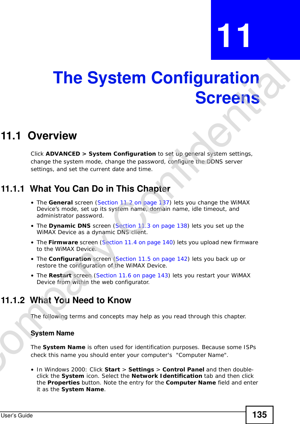 User’s Guide 135CHAPTER 11 The System ConfigurationScreens11.1  OverviewClick ADVANCED &gt; System Configuration to set up general system settings, change the system mode, change the password, configure the DDNS server settings, and set the current date and time.11.1.1  What You Can Do in This Chapter•The General screen (Section 11.2 on page 137) lets you change the WiMAX Device’s mode, set up its system name, domain name, idle timeout, and administrator password.•The Dynamic DNS screen (Section 11.3 on page 138) lets you set up the WiMAX Device as a dynamic DNS client.•The Firmware screen (Section 11.4 on page 140) lets you upload new firmware to the WiMAX Device.•The Configuration screen (Section 11.5 on page 142) lets you back up or restore the configuration of the WiMAX Device.•The Restart screen (Section 11.6 on page 143) lets you restart your WiMAX Device from within the web configurator.11.1.2  What You Need to KnowThe following terms and concepts may help as you read through this chapter.System NameThe System Name is often used for identification purposes. Because some ISPs check this name you should enter your computer&apos;s  &quot;Computer Name&quot;. •In Windows 2000: Click Start &gt; Settings &gt; Control Panel and then double-click the System icon. Select the Network Identification tab and then click the Properties button. Note the entry for the Computer Name field and enter it as the System Name.Company Confidential