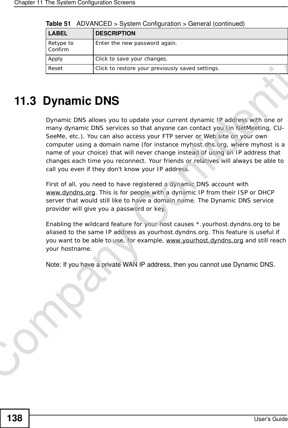 Chapter 11The System Configuration ScreensUser’s Guide13811.3  Dynamic DNSDynamic DNS allows you to update your current dynamic IP address with one or many dynamic DNS services so that anyone can contact you (in NetMeeting, CU-SeeMe, etc.). You can also access your FTP server or Web site on your own computer using a domain name (for instance myhost.dhs.org, where myhost is a name of your choice) that will never change instead of using an IP address that changes each time you reconnect. Your friends or relatives will always be able to call you even if they don&apos;t know your IP address.First of all, you need to have registered a dynamic DNS account with www.dyndns.org. This is for people with a dynamic IP from their ISP or DHCP server that would still like to have a domain name. The Dynamic DNS service provider will give you a password or key.Enabling the wildcard feature for your host causes *.yourhost.dyndns.org to be aliased to the same IP address as yourhost.dyndns.org. This feature is useful if you want to be able to use, for example, www.yourhost.dyndns.org and still reach your hostname.Note: If you have a private WAN IP address, then you cannot use Dynamic DNS.Retype to Confirm Enter the new password again.ApplyClick to save your changes.ResetClick to restore your previously saved settings.Table 51   ADVANCED &gt; System Configuration &gt; General (continued)LABEL DESCRIPTIONCompany Confidential