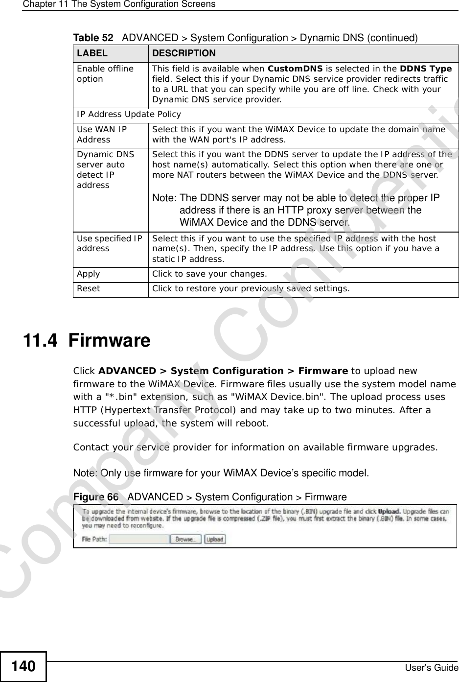 Chapter 11The System Configuration ScreensUser’s Guide14011.4  FirmwareClick ADVANCED &gt; System Configuration &gt; Firmware to upload new firmware to the WiMAX Device. Firmware files usually use the system model name with a &quot;*.bin&quot; extension, such as &quot;WiMAX Device.bin&quot;. The upload process uses HTTP (Hypertext Transfer Protocol) and may take up to two minutes. After a successful upload, the system will reboot. Contact your service provider for information on available firmware upgrades.Note: Only use firmware for your WiMAX Device’s specific model.Figure 66   ADVANCED &gt; System Configuration &gt; FirmwareEnable offline option This field is available when CustomDNS is selected in the DDNS Type field. Select this if your Dynamic DNS service provider redirects traffic to a URL that you can specify while you are off line. Check with your Dynamic DNS service provider.IP Address Update PolicyUse WAN IP Address Select this if you want the WiMAX Device to update the domain name with the WAN port&apos;s IP address.Dynamic DNS server auto detect IP addressSelect this if you want the DDNS server to update the IP address of the host name(s) automatically. Select this optionwhen there are one or more NAT routers between the WiMAX Device and the DDNS server.Note: The DDNS server may not be able to detect the proper IP address if there is an HTTP proxy server between the WiMAX Device and the DDNS server.Use specified IP address Select this if you want to use the specified IP address with the host name(s). Then, specify the IP address. Use this option if you have a static IP address.ApplyClick to save your changes.ResetClick to restore your previously saved settings.Table 52   ADVANCED &gt; System Configuration &gt; Dynamic DNS (continued)LABEL DESCRIPTIONCompany Confidential
