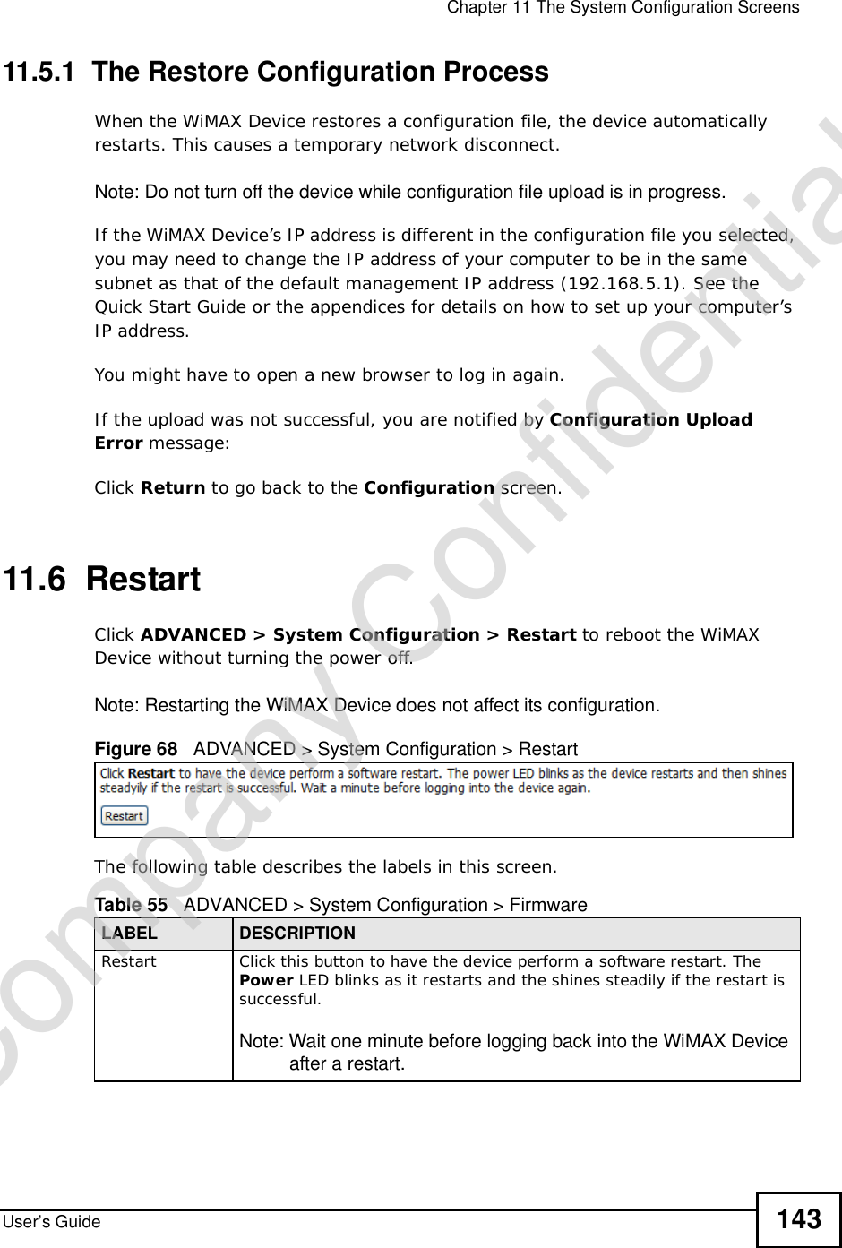  Chapter 11The System Configuration ScreensUser’s Guide 14311.5.1  The Restore Configuration ProcessWhen the WiMAX Device restores a configuration file, the device automatically restarts. This causes a temporary network disconnect. Note: Do not turn off the device while configuration file upload is in progress.If the WiMAX Device’s IP address is different in the configuration file you selected, you may need to change the IP address of your computer to be in the same subnet as that of the default management IP address (192.168.5.1). See the Quick Start Guide or the appendices for details on how to set up your computer’s IP address.You might have to open a new browser to log in again.If the upload was not successful, you are notified by Configuration Upload Error message:Click Return to go back to the Configuration screen.11.6  RestartClick ADVANCED &gt; System Configuration &gt; Restart to reboot the WiMAX Device without turning the power off.Note: Restarting the WiMAX Device does not affect its configuration.Figure 68   ADVANCED &gt; System Configuration &gt; RestartThe following table describes the labels in this screen.    Table 55   ADVANCED &gt; System Configuration &gt; FirmwareLABEL DESCRIPTIONRestart Click this button to have the device perform a software restart. The Power LED blinks as it restarts and the shines steadily if the restart is successful.Note: Wait one minute before logging back into the WiMAX Device after a restart.Company Confidential