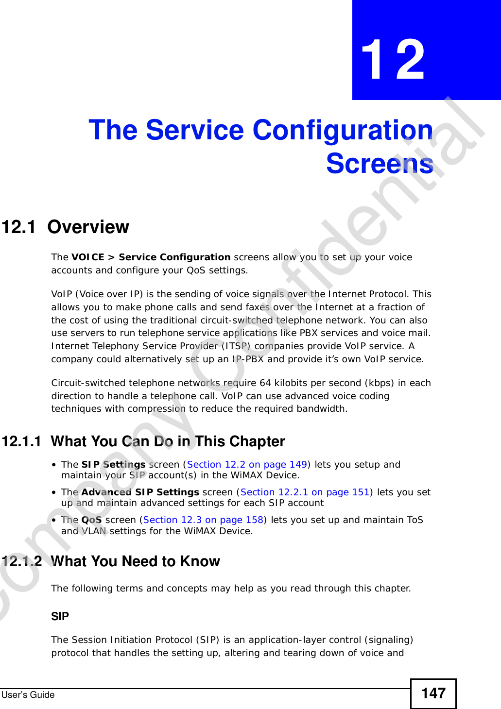 User’s Guide 147CHAPTER 12The Service ConfigurationScreens12.1  OverviewThe VOICE &gt; Service Configuration screens allow you to set up your voice accounts and configure your QoS settings.VoIP (Voice over IP) is the sending of voice signals over the Internet Protocol. This allows you to make phone calls and send faxes over the Internet at a fraction of the cost of using the traditional circuit-switched telephone network. You can also use servers to run telephone service applications like PBX services and voice mail. Internet Telephony Service Provider (ITSP) companies provide VoIP service. A company could alternatively set up an IP-PBX and provide it’s own VoIP service.Circuit-switched telephone networks require 64 kilobits per second (kbps) in each direction to handle a telephone call. VoIP can use advanced voice coding techniques with compression to reduce the required bandwidth.12.1.1  What You Can Do in This Chapter•The SIP Settings screen (Section 12.2 on page 149) lets you setup and maintain your SIP account(s) in the WiMAX Device.•The Advanced SIP Settings screen (Section 12.2.1 on page 151) lets you set up and maintain advanced settings for each SIP account•The QoS screen (Section 12.3 on page 158) lets you set up and maintain ToS and VLAN settings for the WiMAX Device.12.1.2  What You Need to KnowThe following terms and concepts may help as you read through this chapter.SIPThe Session Initiation Protocol (SIP) is an application-layer control (signaling) protocol that handles the setting up, altering and tearing down of voice and Company Confidential