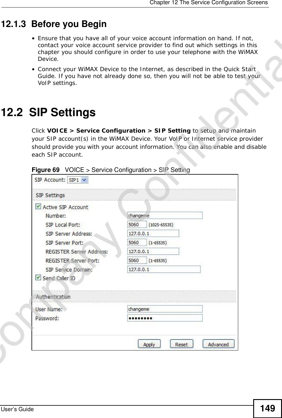  Chapter 12The Service Configuration ScreensUser’s Guide 14912.1.3  Before you Begin•Ensure that you have all of your voice account information on hand. If not, contact your voice account service provider to find out which settings in this chapter you should configure in order to use your telephone with the WiMAX Device.•Connect your WiMAX Device to the Internet, as described in the Quick Start Guide. If you have not already done so, then you will not be able to test your VoIP settings.12.2  SIP SettingsClick VOICE &gt; Service Configuration &gt; SIP Setting to setup and maintain your SIP account(s) in the WiMAX Device. Your VoIP or Internet service provider should provide you with your account information. You can also enable and disable each SIP account.Figure 69   VOICE &gt; Service Configuration &gt; SIP SettingCompany Confidential