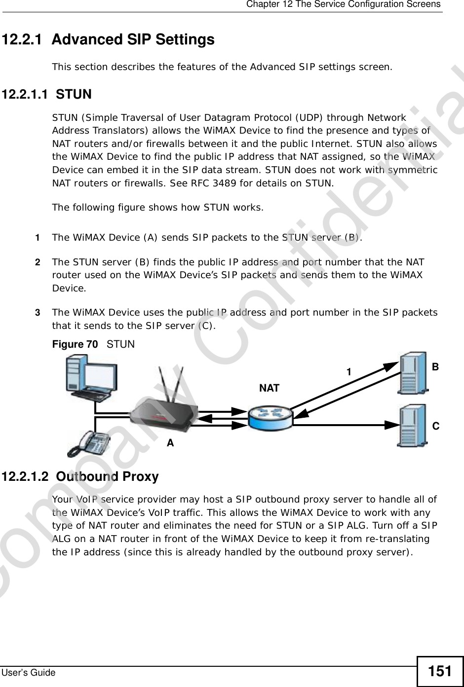  Chapter 12The Service Configuration ScreensUser’s Guide 15112.2.1  Advanced SIP SettingsThis section describes the features of the Advanced SIP settings screen.12.2.1.1  STUNSTUN (Simple Traversal of User Datagram Protocol (UDP) through Network Address Translators) allows the WiMAX Device to find the presence and types of NAT routers and/or firewalls between it and the public Internet. STUN also allows the WiMAX Device to find the public IP address that NAT assigned, so the WiMAX Device can embed it in the SIP data stream. STUN does not work with symmetric NAT routers or firewalls. See RFC 3489 for details on STUN.The following figure shows how STUN works. 1The WiMAX Device (A) sends SIP packets to the STUN server (B).2The STUN server (B) finds the public IP address and port number that the NAT router used on the WiMAX Device’s SIP packets and sends them to the WiMAX Device.3The WiMAX Device uses the public IP address and port number in the SIP packets that it sends to the SIP server (C).Figure 70   STUN12.2.1.2  Outbound ProxyYour VoIP service provider may host a SIP outbound proxy server to handle all of the WiMAX Device’s VoIP traffic. This allows the WiMAX Device to work with any type of NAT router and eliminates the need for STUN or a SIP ALG. Turn off a SIP ALG on a NAT router in front of the WiMAX Device to keep it from re-translating the IP address (since this is already handled by the outbound proxy server).ABCNAT1Company Confidential