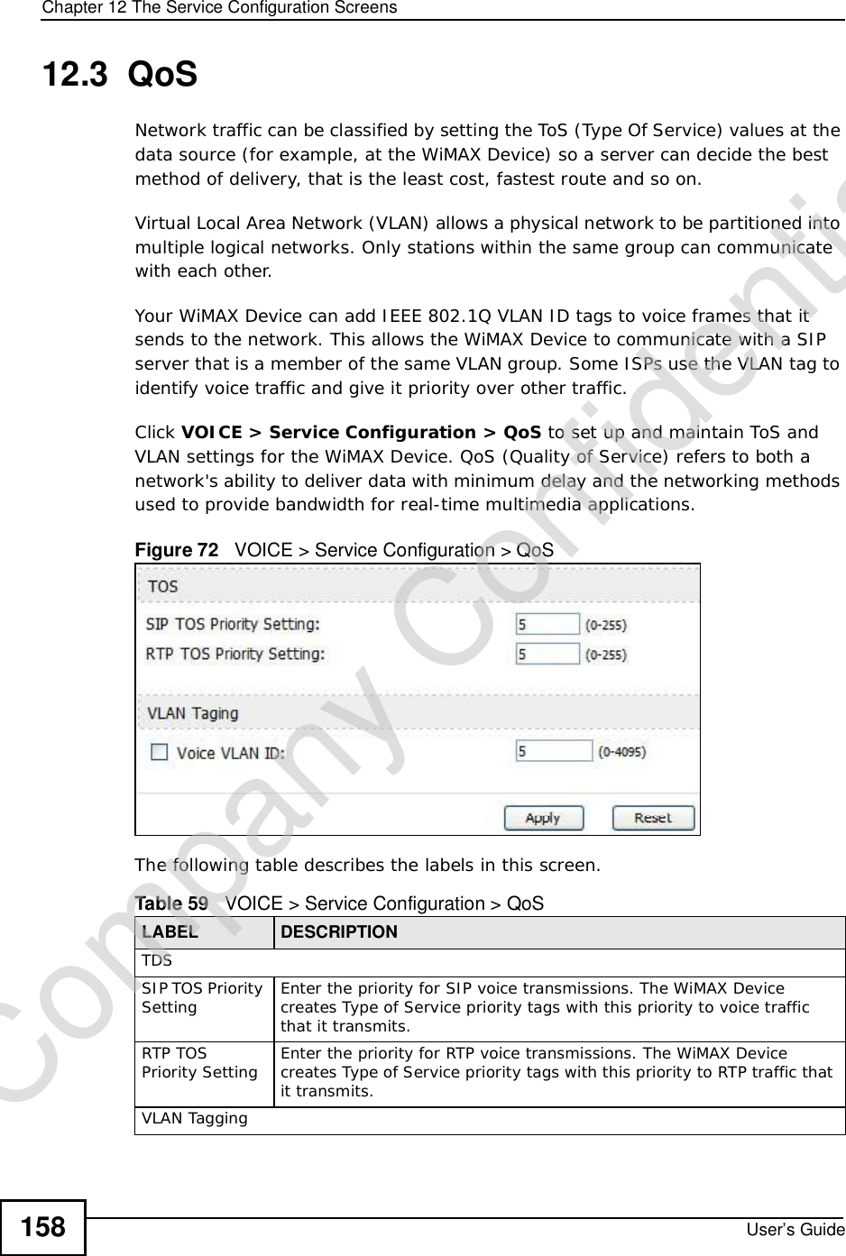 Chapter 12The Service Configuration ScreensUser’s Guide15812.3  QoSNetwork traffic can be classified by setting the ToS (Type Of Service) values at the data source (for example, at the WiMAX Device) so a server can decide the best method of delivery, that is the least cost, fastest route and so on.Virtual Local Area Network (VLAN) allows a physical network to be partitioned into multiple logical networks. Only stations within the same group can communicate with each other. Your WiMAX Device can add IEEE 802.1Q VLAN ID tags to voice frames that it sends to the network. This allows the WiMAX Device to communicate with a SIP server that is a member of the same VLAN group. Some ISPs use the VLAN tag to identify voice traffic and give it priority over other traffic.Click VOICE &gt; Service Configuration &gt; QoS to set up and maintain ToS and VLAN settings for the WiMAX Device. QoS (Quality of Service) refers to both a network&apos;s ability to deliver data with minimum delay and the networking methods used to provide bandwidth for real-time multimedia applications.Figure 72   VOICE &gt; Service Configuration &gt; QoSThe following table describes the labels in this screen.Table 59   VOICE &gt; Service Configuration &gt; QoSLABEL DESCRIPTIONTDSSIP TOS Priority Setting Enter the priority for SIP voice transmissions. The WiMAX Device creates Type of Service priority tags with this priority to voice traffic that it transmits.RTP TOS Priority Setting Enter the priority for RTP voice transmissions. The WiMAX Device creates Type of Service priority tags with this priority to RTP traffic that it transmits.VLAN TaggingCompany Confidential