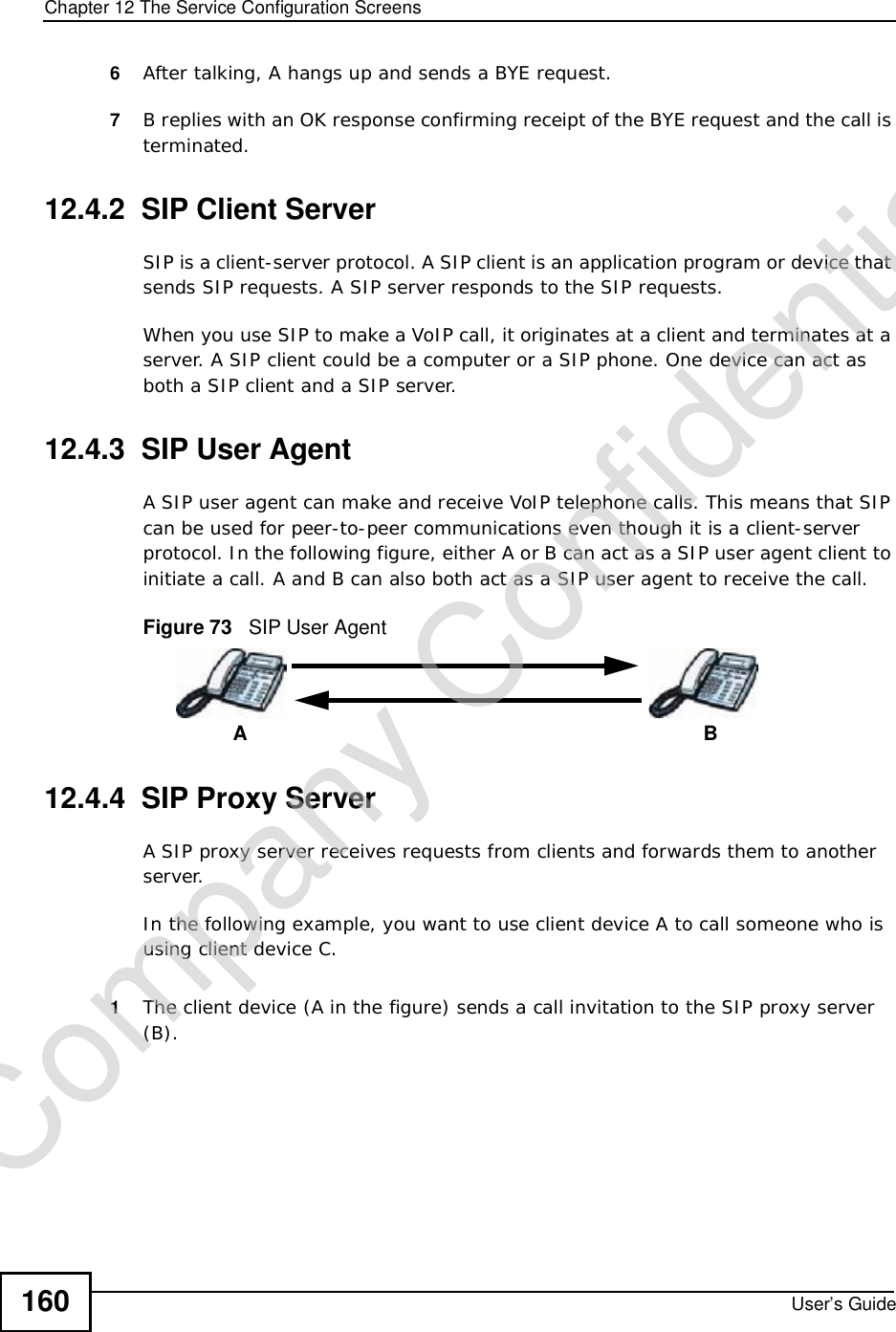 Chapter 12The Service Configuration ScreensUser’s Guide1606After talking, A hangs up and sends a BYE request. 7B replies with an OK response confirming receipt of the BYE request and the call is terminated.12.4.2  SIP Client ServerSIP is a client-server protocol. A SIP client is an application program or device that sends SIP requests. A SIP server responds to the SIP requests. When you use SIP to make a VoIP call, it originates at a client and terminates at a server. A SIP client could be a computer or a SIP phone. One device can act as both a SIP client and a SIP server. 12.4.3  SIP User Agent A SIP user agent can make and receive VoIP telephone calls. This means that SIP can be used for peer-to-peer communications even though it is a client-server protocol. In the following figure, either A or B can act as a SIP user agent client to initiate a call. A and B can also both act as a SIP user agent to receive the call.Figure 73   SIP User Agent12.4.4  SIP Proxy ServerA SIP proxy server receives requests from clients and forwards them to another server.In the following example, you want to use client device A to call someone who is using client device C. 1The client device (A in the figure) sends a call invitation to the SIP proxy server (B).ABCompany Confidential