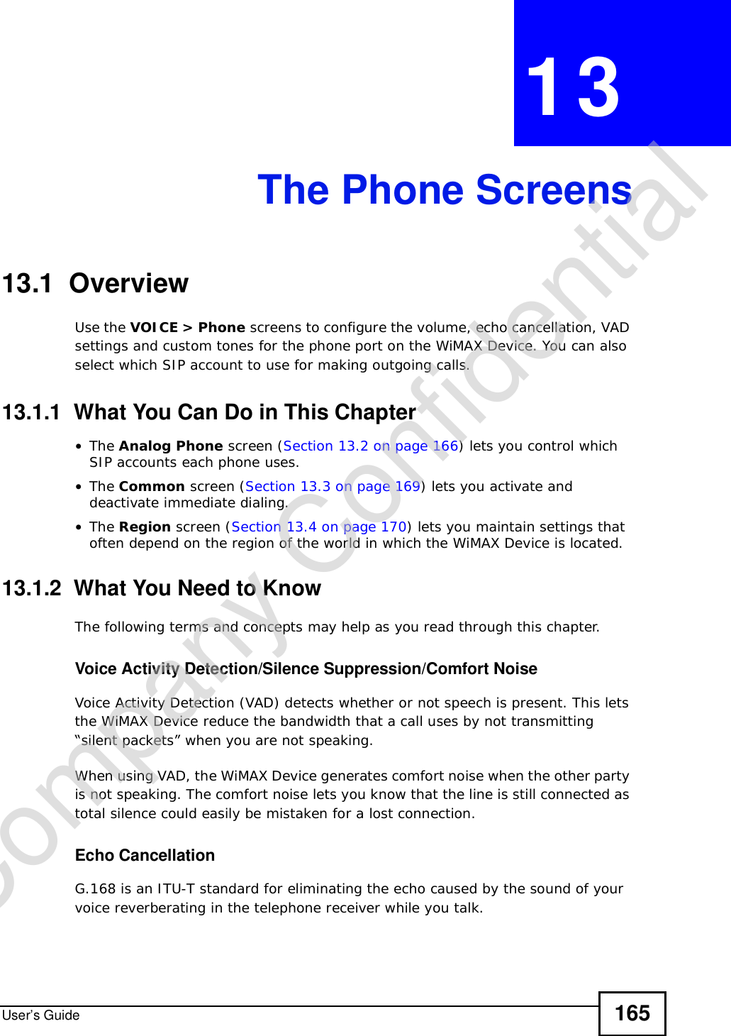 User’s Guide 165CHAPTER 13The Phone Screens13.1  OverviewUse the VOICE &gt; Phone screens to configure the volume, echo cancellation, VAD settings and custom tones for the phone port on the WiMAX Device. You can also select which SIP account to use for making outgoing calls.13.1.1  What You Can Do in This Chapter•The Analog Phone screen (Section 13.2 on page 166) lets you control which SIP accounts each phone uses.•The Common screen (Section 13.3 on page 169) lets you activate and deactivate immediate dialing.•The Region screen (Section 13.4 on page 170) lets you maintain settings that often depend on the region of the world in which the WiMAX Device is located.13.1.2  What You Need to KnowThe following terms and concepts may help as you read through this chapter.Voice Activity Detection/Silence Suppression/Comfort NoiseVoice Activity Detection (VAD) detects whether or not speech is present. This lets the WiMAX Device reduce the bandwidth that a call uses by not transmitting “silent packets” when you are not speaking.When using VAD, the WiMAX Device generates comfort noise when the other party is not speaking. The comfort noise lets you know that the line is still connected as total silence could easily be mistaken for a lost connection.Echo Cancellation G.168 is an ITU-T standard for eliminating the echo caused by the sound of your voice reverberating in the telephone receiver while you talk.Company Confidential