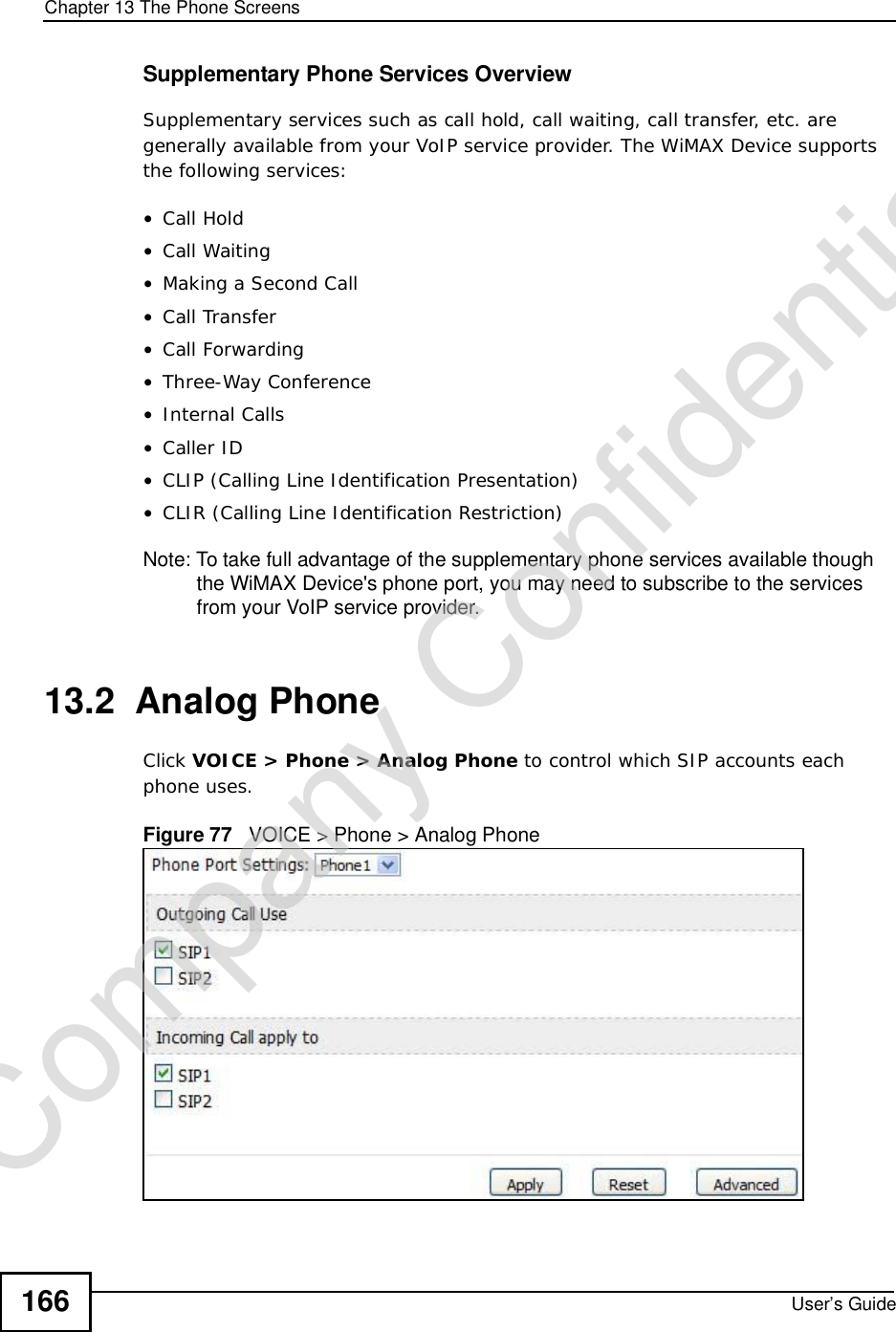 Chapter 13The Phone ScreensUser’s Guide166Supplementary Phone Services OverviewSupplementary services such as call hold, call waiting, call transfer, etc. are generally available from your VoIP service provider. The WiMAX Device supports the following services:•Call Hold•Call Waiting•Making a Second Call•Call Transfer•Call Forwarding•Three-Way Conference•Internal Calls•Caller ID•CLIP (Calling Line Identification Presentation)•CLIR (Calling Line Identification Restriction)Note: To take full advantage of the supplementary phone services available though the WiMAX Device&apos;s phone port, you may need to subscribe to the services from your VoIP service provider.13.2  Analog PhoneClick VOICE &gt; Phone &gt; Analog Phone to control which SIP accounts each phone uses.Figure 77   VOICE &gt; Phone &gt; Analog PhoneCompany Confidential