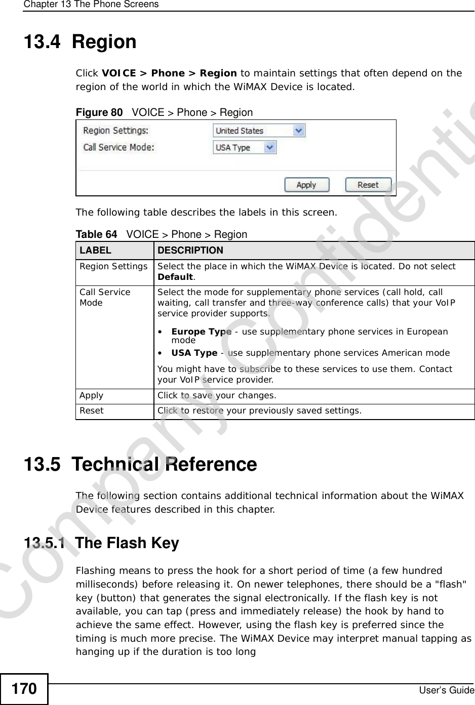 Chapter 13The Phone ScreensUser’s Guide17013.4  RegionClick VOICE &gt; Phone &gt; Region to maintain settings that often depend on the region of the world in which the WiMAX Device is located.Figure 80   VOICE &gt; Phone &gt; RegionThe following table describes the labels in this screen.13.5  Technical ReferenceThe following section contains additional technical information about the WiMAX Device features described in this chapter.13.5.1  The Flash KeyFlashing means to press the hook for a short period of time (a few hundred milliseconds) before releasing it. On newer telephones, there should be a &quot;flash&quot; key (button) that generates the signal electronically. If the flash key is not available, you can tap (press and immediately release) the hook by hand to achieve the same effect. However, using the flash key is preferred since the timing is much more precise. The WiMAX Device may interpret manual tapping as hanging up if the duration is too longTable 64   VOICE &gt; Phone &gt; RegionLABEL DESCRIPTIONRegion Settings Select the place in which the WiMAX Device is located. Do not select Default.Call Service Mode Select the mode for supplementary phone services (call hold, call waiting, call transfer and three-way conference calls) that your VoIP service provider supports.•Europe Type - use supplementary phone services in European mode•USA Type - use supplementary phone services American modeYou might have to subscribe to these services to use them. Contact your VoIP service provider.Apply Click to save your changes.Reset Click to restore your previously saved settings.Company Confidential
