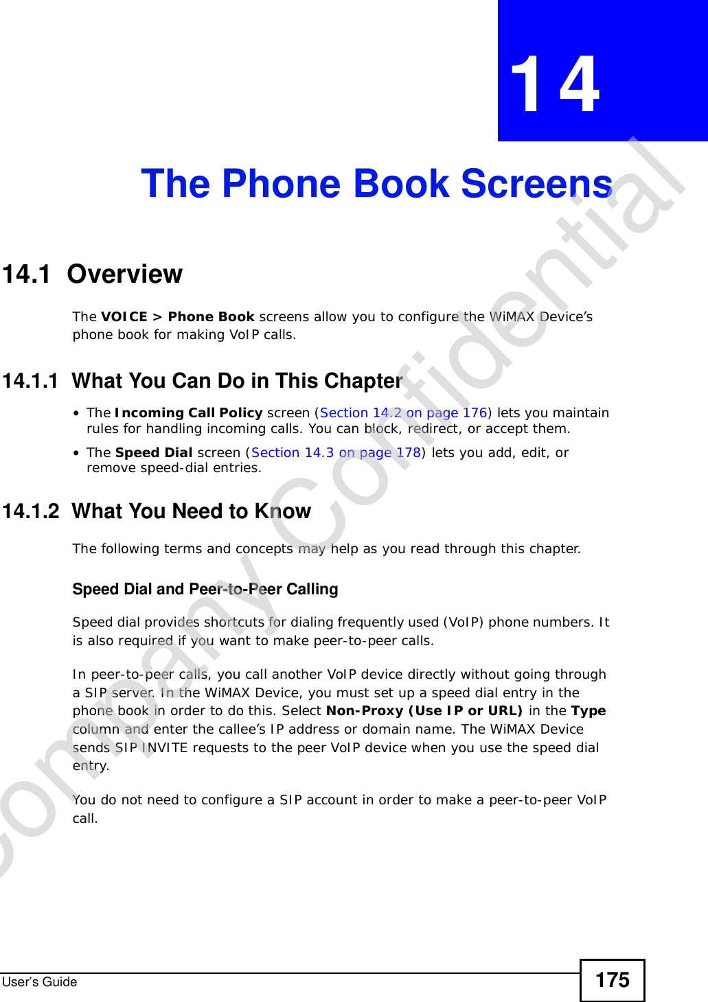 User’s Guide 175CHAPTER 14The Phone Book Screens14.1  OverviewThe VOICE &gt; Phone Book screens allow you to configure the WiMAX Device’s phone book for making VoIP calls.14.1.1  What You Can Do in This Chapter•The Incoming Call Policy screen (Section 14.2 on page 176) lets you maintain rules for handling incoming calls. You can block, redirect, or accept them.•The Speed Dial screen (Section 14.3 on page 178) lets you add, edit, or remove speed-dial entries.14.1.2  What You Need to KnowThe following terms and concepts may help as you read through this chapter.Speed Dial and Peer-to-Peer CallingSpeed dial provides shortcuts for dialing frequently used (VoIP) phone numbers. It is also required if you want to make peer-to-peer calls. In peer-to-peer calls, you call another VoIP device directly without going through a SIP server. In the WiMAX Device, you must set up a speed dial entry in the phone book in order to do this. Select Non-Proxy (Use IP or URL) in the Typecolumn and enter the callee’s IP address or domain name. The WiMAX Device sends SIP INVITE requests to the peer VoIP device when you use the speed dial entry.You do not need to configure a SIP account in order to make a peer-to-peer VoIP call.Company Confidential