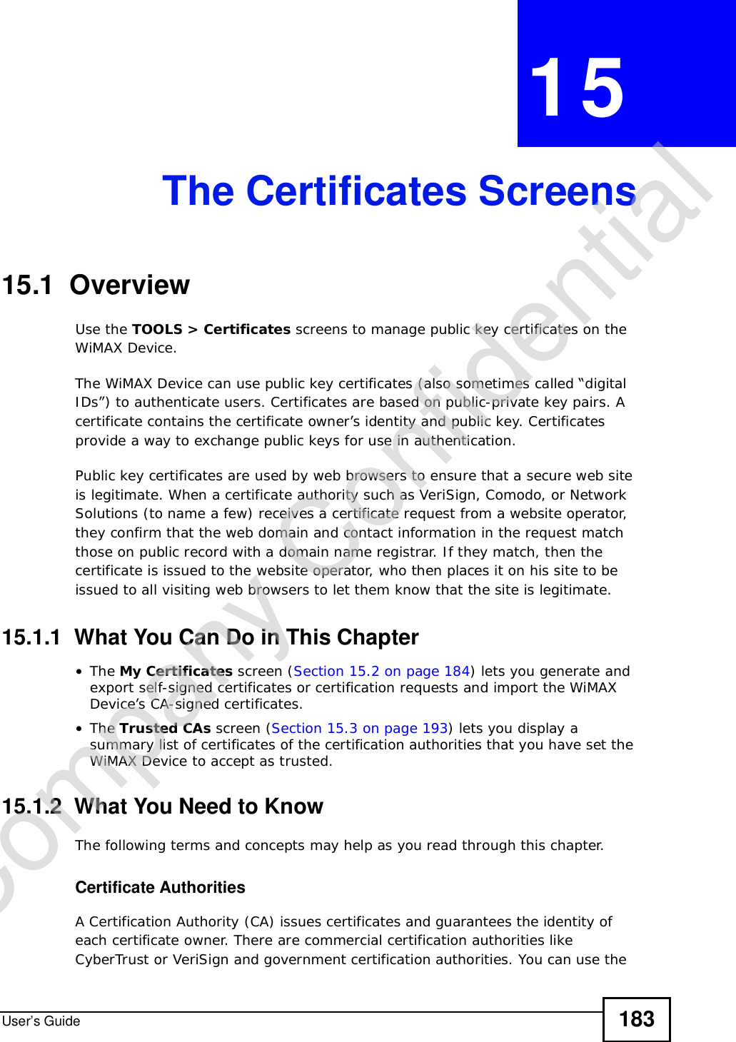 User’s Guide 183CHAPTER 15The Certificates Screens15.1  OverviewUse the TOOLS &gt; Certificates screens to manage public key certificates on the WiMAX Device.The WiMAX Device can use public key certificates (also sometimes called “digital IDs”) to authenticate users. Certificates are based on public-private key pairs. A certificate contains the certificate owner’s identity and public key. Certificates provide a way to exchange public keys for use in authentication.Public key certificates are used by web browsers to ensure that a secure web site is legitimate. When a certificate authority such as VeriSign, Comodo, or Network Solutions (to name a few) receives a certificate request from a website operator, they confirm that the web domain and contact information in the request match those on public record with a domain name registrar. If they match, then the certificate is issued to the website operator, who then places it on his site to be issued to all visiting web browsers to let them know that the site is legitimate.15.1.1  What You Can Do in This Chapter•The My Certificates screen (Section 15.2 on page 184) lets you generate and export self-signed certificates or certification requests and import the WiMAX Device’s CA-signed certificates.•The Trusted CAs screen (Section 15.3 on page 193) lets you display a summary list of certificates of the certification authorities that you have set the WiMAX Device to accept as trusted.15.1.2  What You Need to KnowThe following terms and concepts may help as you read through this chapter.Certificate AuthoritiesA Certification Authority (CA) issues certificates and guarantees the identity of each certificate owner. There are commercial certification authorities like CyberTrust or VeriSign and government certification authorities. You can use the Company Confidential