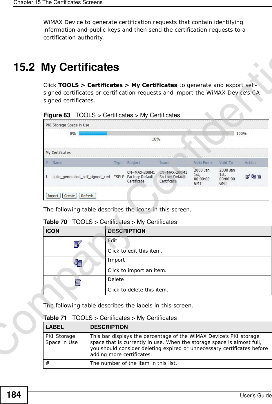 Chapter 15The Certificates ScreensUser’s Guide184WiMAX Device to generate certification requests that contain identifying information and public keys and then send the certification requests to a certification authority. 15.2  My CertificatesClick TOOLS &gt; Certificates &gt; My Certificates to generate and export self-signed certificates or certification requests and import the WiMAX Device’s CA-signed certificates.Figure 83   TOOLS &gt; Certificates &gt; My Certificates      The following table describes the icons in this screen.The following table describes the labels in this screen. Table 70   TOOLS &gt; Certificates &gt; My CertificatesICON DESCRIPTIONEditClick to edit this item.ImportClick to import an item.DeleteClick to delete this item.Table 71   TOOLS &gt; Certificates &gt; My CertificatesLABEL DESCRIPTIONPKI Storage Space in Use This bar displays the percentage of the WiMAX Device’s PKI storage space that is currently in use. When the storage space is almost full, you should consider deleting expired or unnecessary certificates before adding more certificates.#The number of the item in this list.Company Confidential