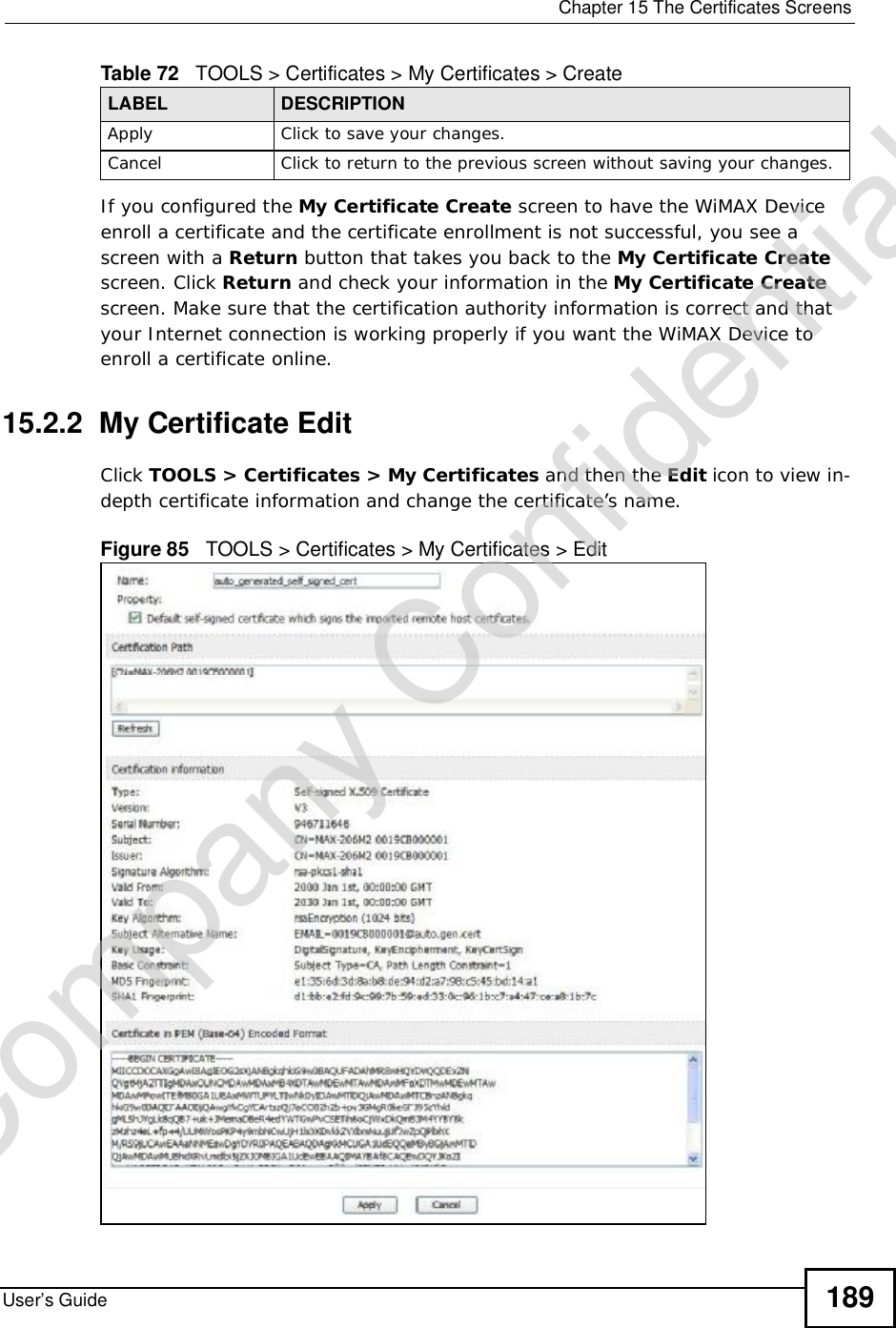  Chapter 15The Certificates ScreensUser’s Guide 189If you configured the My Certificate Create screen to have the WiMAX Device enroll a certificate and the certificate enrollment is not successful, you see a screen with a Return button that takes you back to the My Certificate Createscreen. Click Return and check your information in the My Certificate Createscreen. Make sure that the certification authority information is correct and that your Internet connection is working properly if you want the WiMAX Device to enroll a certificate online.15.2.2  My Certificate EditClick TOOLS &gt; Certificates &gt; My Certificates and then the Edit iconto view in-depth certificate information and change the certificate’s name. Figure 85   TOOLS &gt; Certificates &gt; My Certificates &gt; Edit     Apply Click to save your changes.Cancel Click to return to the previous screen without saving your changes.Table 72   TOOLS &gt; Certificates &gt; My Certificates &gt; CreateLABEL DESCRIPTIONCompany Confidential