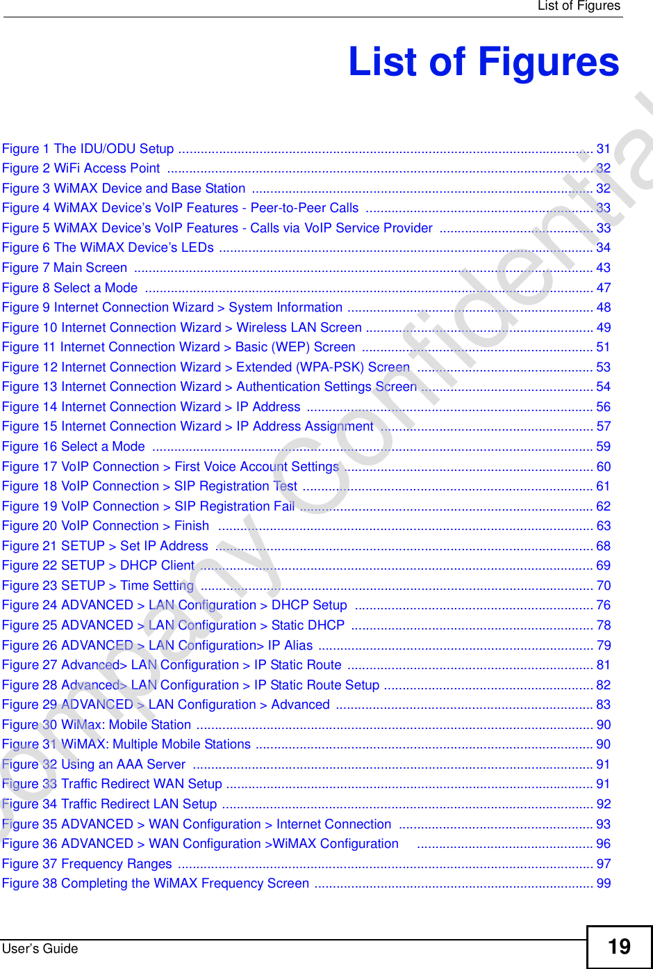  List of FiguresUser’s Guide 19List of FiguresFigure 1 The IDU/ODU Setup .................................................................................................................31Figure 2 WiFi Access Point ....................................................................................................................32Figure 3 WiMAX Device and Base Station .............................................................................................32Figure 4 WiMAX Device’s VoIP Features - Peer-to-Peer Calls ..............................................................33Figure 5 WiMAX Device’s VoIP Features - Calls via VoIP Service Provider ..........................................33Figure 6 The WiMAX Device’s LEDs ......................................................................................................34Figure 7 Main Screen .............................................................................................................................43Figure 8 Select a Mode ..........................................................................................................................47Figure 9 Internet Connection Wizard &gt; System Information ...................................................................48Figure 10 Internet Connection Wizard &gt; Wireless LAN Screen ..............................................................49Figure 11 Internet Connection Wizard &gt; Basic (WEP) Screen ...............................................................51Figure 12 Internet Connection Wizard &gt; Extended (WPA-PSK) Screen ................................................53Figure 13 Internet Connection Wizard &gt; Authentication Settings Screen ...............................................54Figure 14 Internet Connection Wizard &gt; IP Address ..............................................................................56Figure 15 Internet Connection Wizard &gt; IP Address Assignment ..........................................................57Figure 16 Select a Mode ........................................................................................................................59Figure 17 VoIP Connection &gt; First Voice Account Settings ....................................................................60Figure 18 VoIP Connection &gt; SIP Registration Test ...............................................................................61Figure 19 VoIP Connection &gt; SIP Registration Fail ................................................................................62Figure 20 VoIP Connection &gt; Finish  ......................................................................................................63Figure 21 SETUP &gt; Set IP Address .......................................................................................................68Figure 22 SETUP &gt; DHCP Client ...........................................................................................................69Figure 23 SETUP &gt; Time Setting ...........................................................................................................70Figure 24 ADVANCED &gt; LAN Configuration &gt; DHCP Setup .................................................................76Figure 25 ADVANCED &gt; LAN Configuration &gt; Static DHCP ..................................................................78Figure 26 ADVANCED &gt; LAN Configuration&gt; IP Alias ...........................................................................79Figure 27 Advanced&gt; LAN Configuration &gt; IP Static Route ...................................................................81Figure 28 Advanced&gt; LAN Configuration &gt; IP Static Route Setup .........................................................82Figure 29 ADVANCED &gt; LAN Configuration &gt; Advanced ......................................................................83Figure 30 WiMax: Mobile Station ............................................................................................................90Figure 31 WiMAX: Multiple Mobile Stations ............................................................................................90Figure 32 Using an AAA Server .............................................................................................................91Figure 33 Traffic Redirect WAN Setup ....................................................................................................91Figure 34 Traffic Redirect LAN Setup .....................................................................................................92Figure 35 ADVANCED &gt; WAN Configuration &gt; Internet Connection .....................................................93Figure 36 ADVANCED &gt; WAN Configuration &gt;WiMAX Configuration    ................................................96Figure 37 Frequency Ranges .................................................................................................................97Figure 38 Completing the WiMAX Frequency Screen ............................................................................99Company Confidential