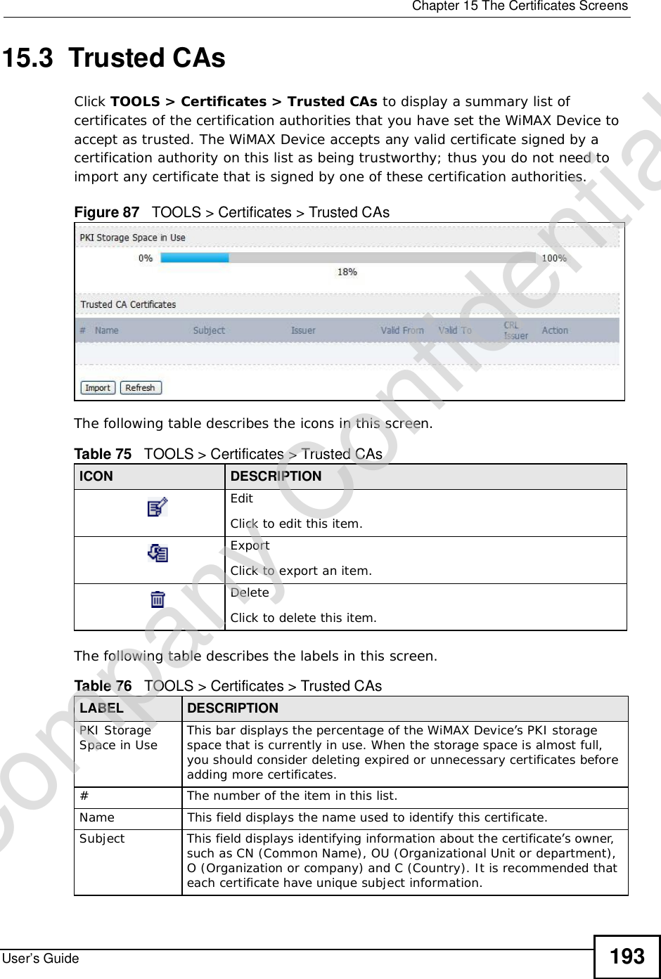  Chapter 15The Certificates ScreensUser’s Guide 19315.3  Trusted CAsClick TOOLS &gt; Certificates &gt;Trusted CAs to display a summary list of certificates of the certification authorities that you have set the WiMAX Device to accept as trusted. The WiMAX Device accepts any valid certificate signed by a certification authority on this list as being trustworthy; thus you do not need to import any certificate that is signed by one of these certification authorities. Figure 87   TOOLS &gt; Certificates &gt; Trusted CAsThe following table describes the icons in this screen.The following table describes the labels in this screen. Table 75   TOOLS &gt; Certificates &gt; Trusted CAsICON DESCRIPTIONEditClick to edit this item.ExportClick to export an item.DeleteClick to delete this item.Table 76   TOOLS &gt; Certificates &gt; Trusted CAsLABEL DESCRIPTIONPKI Storage Space in Use This bar displays the percentage of the WiMAX Device’s PKI storage space that is currently in use. When the storage space is almost full, you should consider deleting expired or unnecessary certificates before adding more certificates.#The number of the item in this list.NameThis field displays the name used to identify this certificate. SubjectThis field displays identifying information about the certificate’s owner, such as CN (Common Name), OU (Organizational Unit or department), O (Organization or company) and C (Country). It is recommended that each certificate have unique subject information.Company Confidential