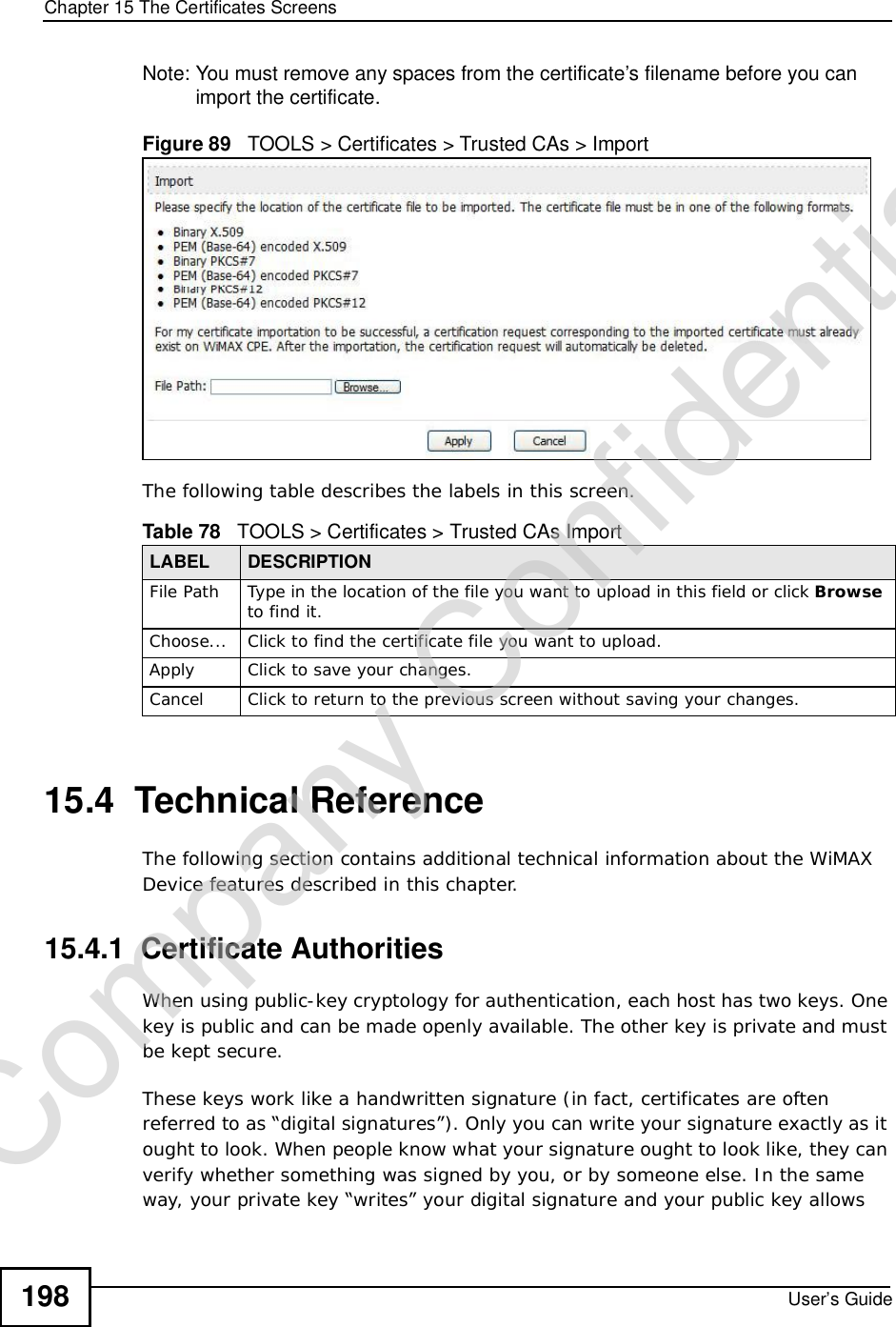 Chapter 15The Certificates ScreensUser’s Guide198Note: You must remove any spaces from the certificate’s filename before you can import the certificate.Figure 89   TOOLS &gt; Certificates &gt; Trusted CAs &gt; ImportThe following table describes the labels in this screen.15.4  Technical ReferenceThe following section contains additional technical information about the WiMAX Device features described in this chapter.15.4.1  Certificate AuthoritiesWhen using public-key cryptology for authentication, each host has two keys. One key is public and can be made openly available. The other key is private and must be kept secure. These keys work like a handwritten signature (in fact, certificates are often referred to as “digital signatures”). Only you can write your signature exactly as it ought to look. When people know what your signature ought to look like, they can verify whether something was signed by you, or by someone else. In the same way, your private key “writes” your digital signature and your public key allows Table 78   TOOLS &gt; Certificates &gt; Trusted CAs ImportLABEL DESCRIPTIONFile Path Type in the location of the file you want to upload in this field or click Browseto find it.Choose... Click to find the certificate file you want to upload. Apply Click to save your changes.Cancel Click to return to the previous screen without saving your changes.Company Confidential