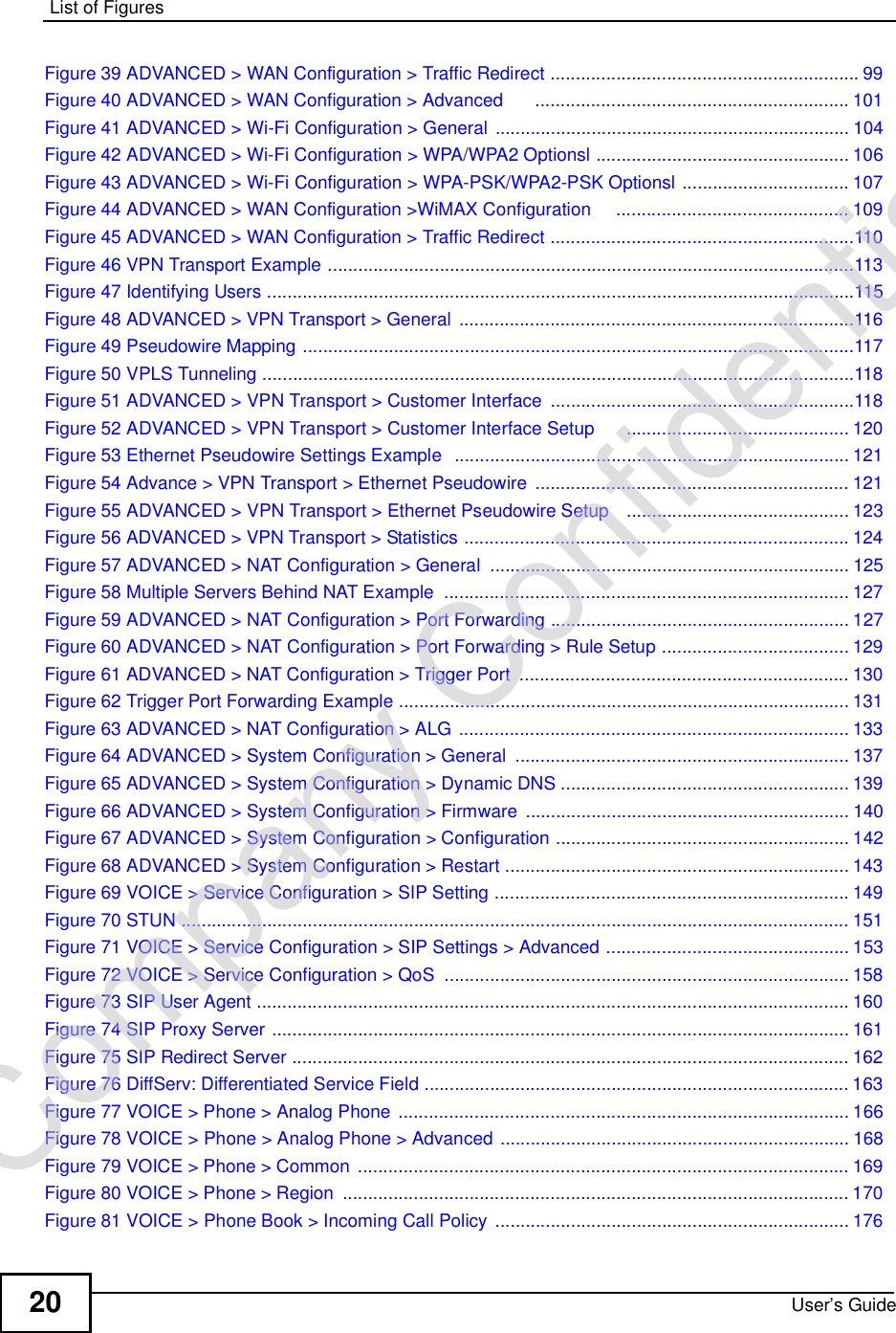 List of FiguresUser’s Guide20Figure 39 ADVANCED &gt; WAN Configuration &gt; Traffic Redirect .............................................................99Figure 40 ADVANCED &gt; WAN Configuration &gt; Advanced      ..............................................................101Figure 41 ADVANCED &gt; Wi-Fi Configuration &gt; General ......................................................................104Figure 42 ADVANCED &gt; Wi-Fi Configuration &gt; WPA/WPA2 Optionsl ..................................................106Figure 43 ADVANCED &gt; Wi-Fi Configuration &gt; WPA-PSK/WPA2-PSK Optionsl .................................107Figure 44 ADVANCED &gt; WAN Configuration &gt;WiMAX Configuration    ..............................................109Figure 45 ADVANCED &gt; WAN Configuration &gt; Traffic Redirect ............................................................110Figure 46 VPN Transport Example ........................................................................................................113Figure 47 Identifying Users ....................................................................................................................115Figure 48 ADVANCED &gt; VPN Transport &gt; General ..............................................................................116Figure 49 Pseudowire Mapping .............................................................................................................117Figure 50 VPLS Tunneling .....................................................................................................................118Figure 51 ADVANCED &gt; VPN Transport &gt; Customer Interface ............................................................118Figure 52 ADVANCED &gt; VPN Transport &gt; Customer Interface Setup      ............................................120Figure 53 Ethernet Pseudowire Settings Example  ..............................................................................121Figure 54 Advance &gt; VPN Transport &gt; Ethernet Pseudowire ..............................................................121Figure 55 ADVANCED &gt; VPN Transport &gt; Ethernet Pseudowire Setup   ............................................123Figure 56 ADVANCED &gt; VPN Transport &gt; Statistics ............................................................................124Figure 57 ADVANCED &gt; NAT Configuration &gt; General .......................................................................125Figure 58 Multiple Servers Behind NAT Example ................................................................................127Figure 59 ADVANCED &gt; NAT Configuration &gt; Port Forwarding ...........................................................127Figure 60 ADVANCED &gt; NAT Configuration &gt; Port Forwarding &gt; Rule Setup .....................................129Figure 61 ADVANCED &gt; NAT Configuration &gt; Trigger Port .................................................................130Figure 62 Trigger Port Forwarding Example .........................................................................................131Figure 63 ADVANCED &gt; NAT Configuration &gt; ALG .............................................................................133Figure 64 ADVANCED &gt; System Configuration &gt; General ..................................................................137Figure 65 ADVANCED &gt; System Configuration &gt; Dynamic DNS .........................................................139Figure 66 ADVANCED &gt; System Configuration &gt; Firmware ................................................................140Figure 67 ADVANCED &gt; System Configuration &gt; Configuration ..........................................................142Figure 68 ADVANCED &gt; System Configuration &gt; Restart ....................................................................143Figure 69 VOICE &gt; Service Configuration &gt; SIP Setting ......................................................................149Figure 70 STUN ....................................................................................................................................151Figure 71 VOICE &gt; Service Configuration &gt; SIP Settings &gt; Advanced ................................................153Figure 72 VOICE &gt; Service Configuration &gt; QoS ................................................................................158Figure 73 SIP User Agent .....................................................................................................................160Figure 74 SIP Proxy Server ..................................................................................................................161Figure 75 SIP Redirect Server ..............................................................................................................162Figure 76 DiffServ: Differentiated Service Field ....................................................................................163Figure 77 VOICE &gt; Phone &gt; Analog Phone .........................................................................................166Figure 78 VOICE &gt; Phone &gt; Analog Phone &gt; Advanced .....................................................................168Figure 79 VOICE &gt; Phone &gt; Common .................................................................................................169Figure 80 VOICE &gt; Phone &gt; Region ....................................................................................................170Figure 81 VOICE &gt; Phone Book &gt; Incoming Call Policy ......................................................................176Company Confidential