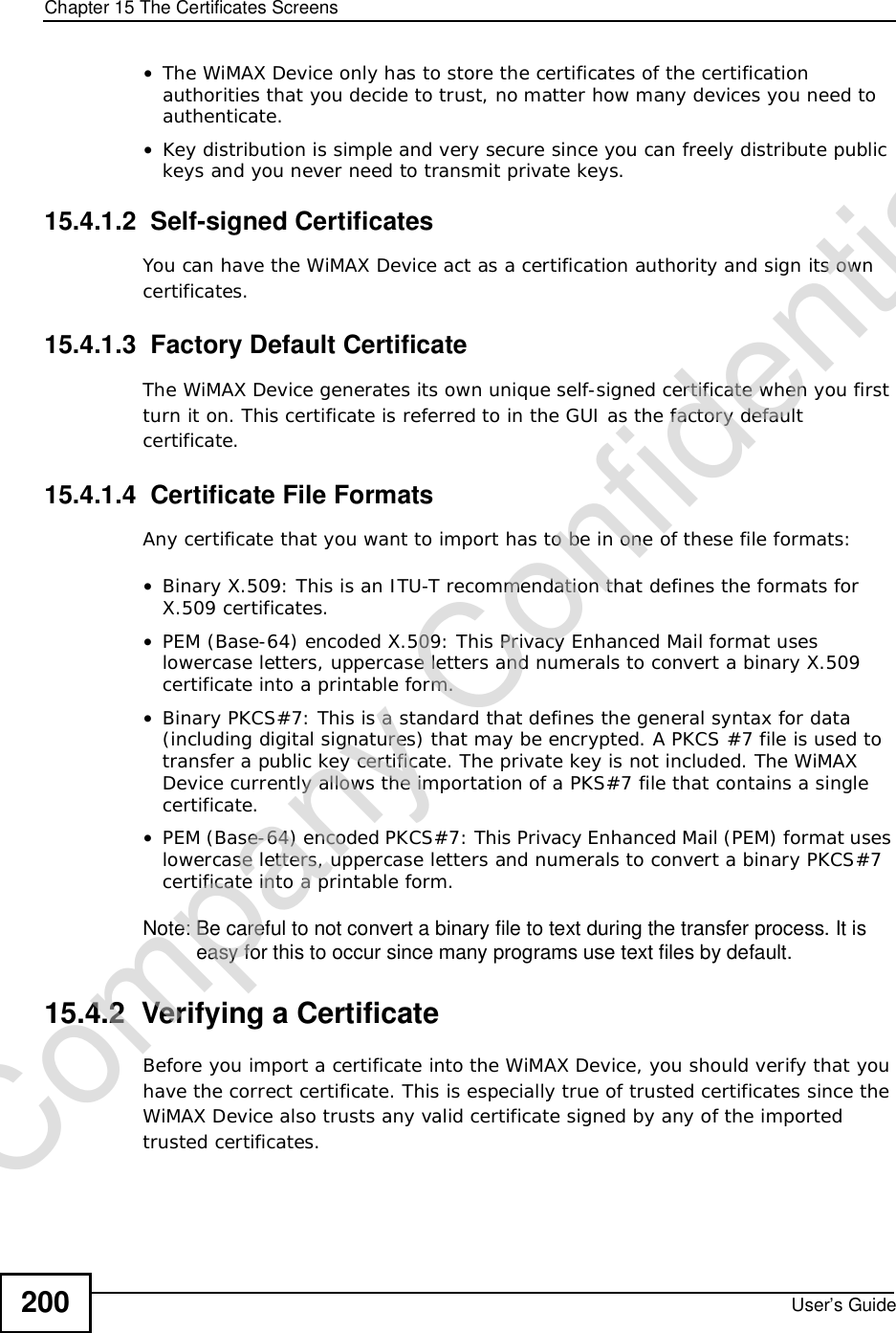 Chapter 15The Certificates ScreensUser’s Guide200•The WiMAX Device only has to store the certificates of the certification authorities that you decide to trust, no matter how many devices you need to authenticate. •Key distribution is simple and very secure since you can freely distribute public keys and you never need to transmit private keys.15.4.1.2  Self-signed CertificatesYou can have the WiMAX Device act as a certification authority and sign its own certificates.15.4.1.3  Factory Default CertificateThe WiMAX Device generates its own unique self-signed certificate when you first turn it on. This certificate is referred to in the GUI as the factory default certificate. 15.4.1.4  Certificate File FormatsAny certificate that you want to import has to be in one of these file formats:•Binary X.509: This is an ITU-T recommendation that defines the formats for X.509 certificates.•PEM (Base-64) encoded X.509: This Privacy Enhanced Mail format uses lowercase letters, uppercase letters and numerals to convert a binary X.509 certificate into a printable form.•Binary PKCS#7: This is a standard that defines the general syntax for data (including digital signatures) that may be encrypted. A PKCS #7 file is used to transfer a public key certificate. The private key is not included. The WiMAX Device currently allows the importation of a PKS#7 file that contains a single certificate. •PEM (Base-64) encoded PKCS#7: This Privacy Enhanced Mail (PEM) format uses lowercase letters, uppercase letters and numerals to convert a binary PKCS#7 certificate into a printable form.Note: Be careful to not convert a binary file to text during the transfer process. It is easy for this to occur since many programs use text files by default. 15.4.2  Verifying a CertificateBefore you import a certificate into the WiMAX Device, you should verify that you have the correct certificate. This is especially true of trusted certificates since the WiMAX Device also trusts any valid certificate signed by any of the imported trusted certificates.Company Confidential