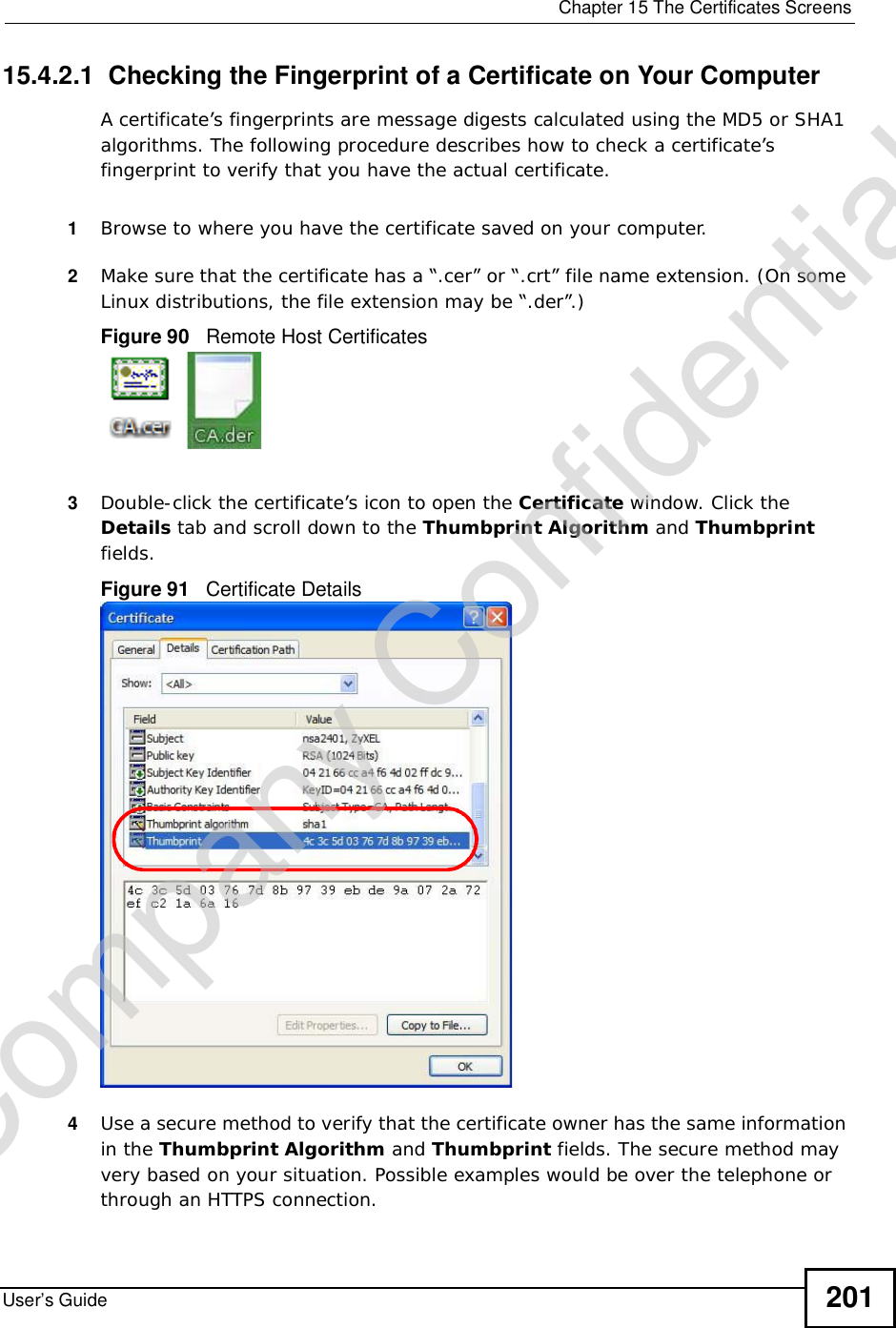 Chapter 15The Certificates ScreensUser’s Guide 20115.4.2.1  Checking the Fingerprint of a Certificate on Your ComputerA certificate’s fingerprints are message digests calculated using the MD5 or SHA1 algorithms. The following procedure describes how to check a certificate’s fingerprint to verify that you have the actual certificate. 1Browse to where you have the certificate saved on your computer. 2Make sure that the certificate has a “.cer” or “.crt” file name extension. (On some Linux distributions, the file extension may be “.der”.)Figure 90   Remote Host Certificates3Double-click the certificate’s icon to open the Certificate window. Click the Details tab and scroll down to the Thumbprint Algorithm and Thumbprintfields.Figure 91   Certificate Details 4Use a secure method to verify that the certificate owner has the same information in the Thumbprint Algorithm and Thumbprint fields. The secure method may very based on your situation. Possible examples would be over the telephone or through an HTTPS connection. Company Confidential